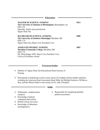 Education
MASTER OF SCIENCE: NURSING 2014
The University of Alabama at Birmingham, Birmingham, AL
GPA: 4.0
Specialty: family nurse practitioner
Sigma Theta Tau
BACHELOR OF SCIENCE: NURSING 2008
The University of Southern Mississippi, Meridian, MS
GPA 3.75
Sigma Theta Tau, Dean’s List, President’s List
ASSOCIATE DEGREE: NURSING 2007
Meridian Community College, Meridian, MS
GPA 3.52
Phi Theta Kappa, OSN, Dean’s List, President’s List,
Circle of Excellence Award
Extracurricular
• Participated in fundraising events to raise money for multiple chronic health conditions
including the American Heart Association Heart Walk, the Multiple Sclerosis 150 bike-a-
thon, and the Warrior Dash to raise money for St. Jude’s Hospital.
Skills
• Responsible for completing detailed
patient assessments
• Member of Sigma Theta Tau International Honor Society of
Nursing
• Enthusiastic, compassionate
caregiver
• Knowledge of patient
evaluation/intervention
• Skilled critical care nurse
• Knowledge of laboratory
test/diagnostics
 