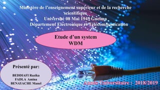 1
Ministère de l’enseignement supérieur et de la recherche
scientifique
Université 08 Mai 1945 Guelma
Département Electronique et Télécommunication
Utude d’un system WDM
Etude d’un system
WDM
Présenté par:
BEDDIAFI Razika
FADLA Amina
BENAYACHE Manel
 