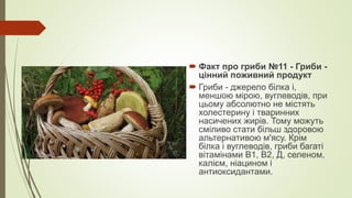  Факт про гриби №11 - Гриби -
цінний поживний продукт
 Гриби - джерело білка і,
меншою мірою, вуглеводів, при
цьому абсолютно не містять
холестерину і тваринних
насичених жирів. Тому можуть
сміливо стати більш здоровою
альтернативою м'ясу. Крім
білка і вуглеводів, гриби багаті
вітамінами В1, В2, Д, селеном,
калієм, ніацином і
антиоксидантами.
 