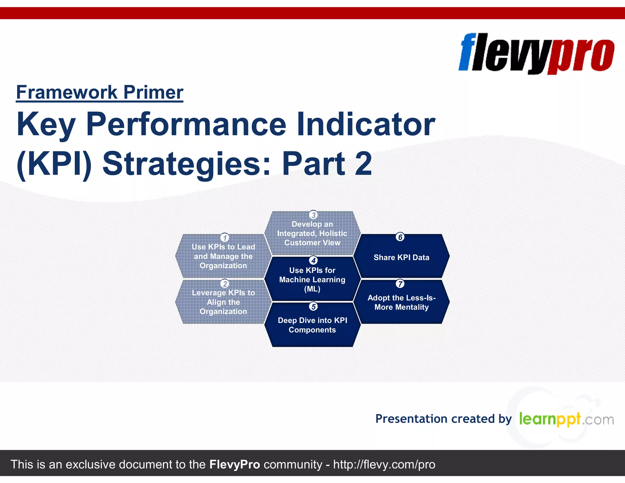 This is an exclusive document to the FlevyPro community - http://flevy.com/pro
Framework Primer
Key Performance Indicator
(KPI) Strategies: Part 2
Presentation created by
Develop an
Integrated, Holistic
Customer View
Use KPIs for
Machine Learning
(ML)
Deep Dive into KPI
Components
Share KPI Data
Use KPIs to Lead
and Manage the
Organization
Adopt the Less-Is-
More Mentality
Leverage KPIs to
Align the
Organization
3
4
5
61
72
 