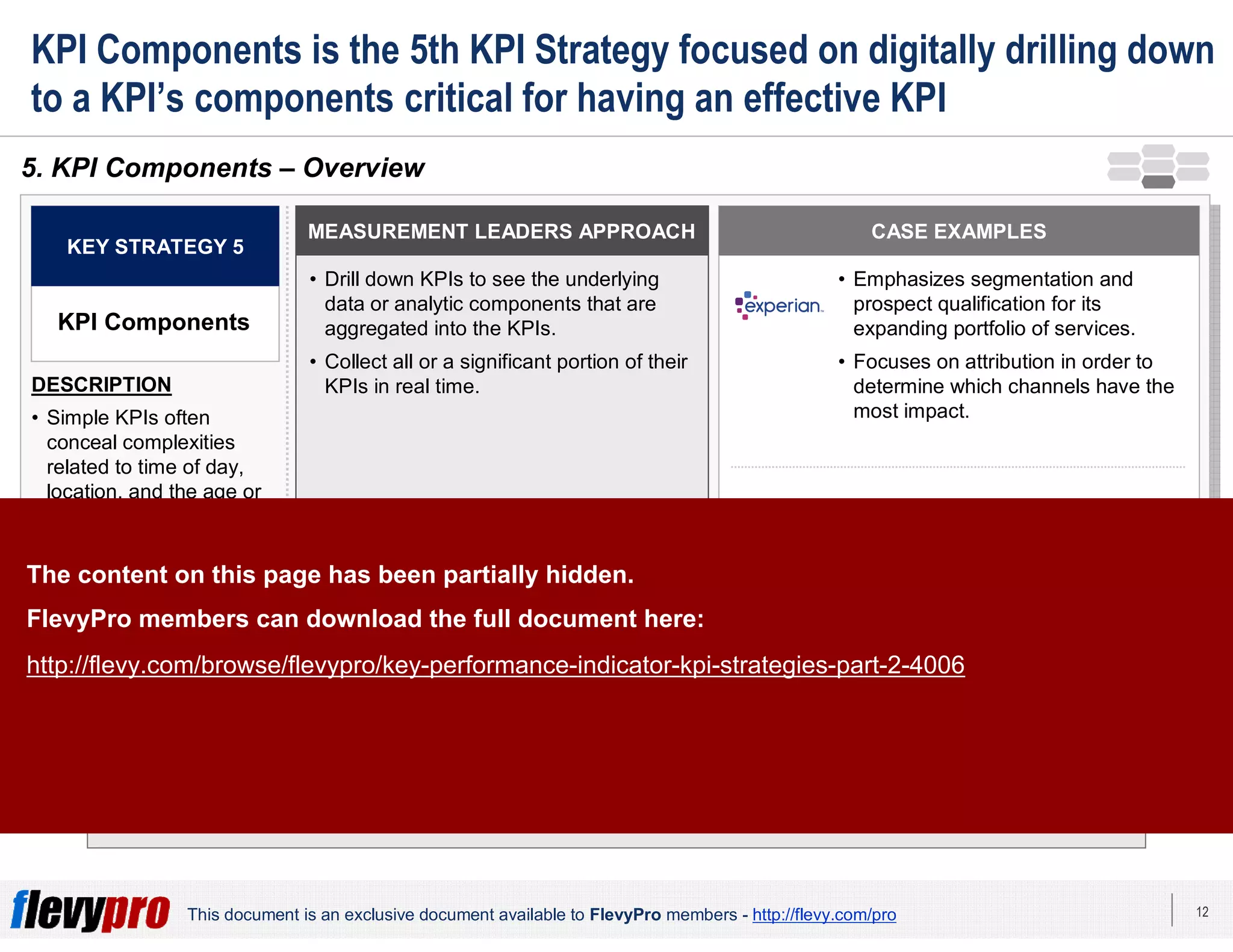 12This document is an exclusive document available to FlevyPro members - http://flevy.com/pro
KPI Components is the 5th KPI Strategy focused on digitally drilling down
to a KPI’s components critical for having an effective KPI
The intricate dynamics that underline an organization’s KPIs can be as consequential
as the KPIs themselves.
5. KPI Components – Overview
MEASUREMENT LEADERS APPROACH
• Drill down KPIs to see the underlying
data or analytic components that are
aggregated into the KPIs.
• Collect all or a significant portion of their
KPIs in real time.
KEY STRATEGY 5
KPI Components
DESCRIPTION
• Simple KPIs often
conceal complexities
related to time of day,
location, and the age or
gender of prospective or
existing customers.
• This require digitally
drilling the KPI into its
components.
CASE EXAMPLES
• Emphasizes segmentation and
prospect qualification for its
expanding portfolio of services.
• Focuses on attribution in order to
determine which channels have the
most impact.
• Drills down to see the underlying
data aggregated into the KPIs and
check KPI reports more often.
ML-
supported
companies
The content on this page has been partially hidden.
FlevyPro members can download the full document here:
http://flevy.com/browse/flevypro/key-performance-indicator-kpi-strategies-part-2-4006
 