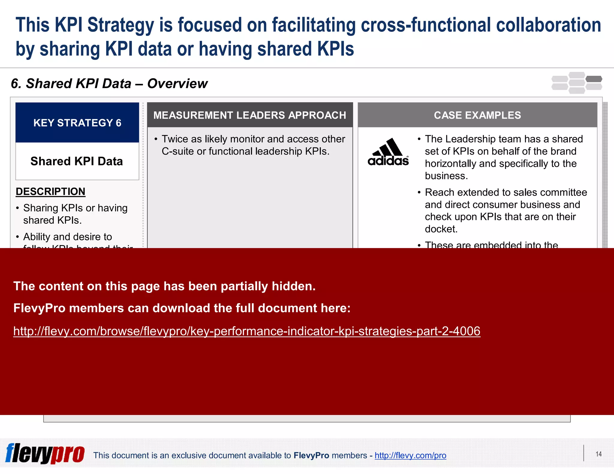14This document is an exclusive document available to FlevyPro members - http://flevy.com/pro
This KPI Strategy is focused on facilitating cross-functional collaboration
by sharing KPI data or having shared KPIs
Shared KPIs allow for more effective collaboration as managers see the positive or negative
impact of their own KPIs on others.
6. Shared KPI Data – Overview
MEASUREMENT LEADERS APPROACH
• Twice as likely monitor and access other
C-suite or functional leadership KPIs.
KEY STRATEGY 6
Shared KPI Data
DESCRIPTION
• Sharing KPIs or having
shared KPIs.
• Ability and desire to
follow KPIs beyond their
own sphere of
responsibility.
CASE EXAMPLES
• The Leadership team has a shared
set of KPIs on behalf of the brand
horizontally and specifically to the
business.
• Reach extended to sales committee
and direct consumer business and
check upon KPIs that are on their
docket.
• These are embedded into the
leadership team governance to
make sure all are agreeing on what
success is.The content on this page has been partially hidden.
FlevyPro members can download the full document here:
http://flevy.com/browse/flevypro/key-performance-indicator-kpi-strategies-part-2-4006
 