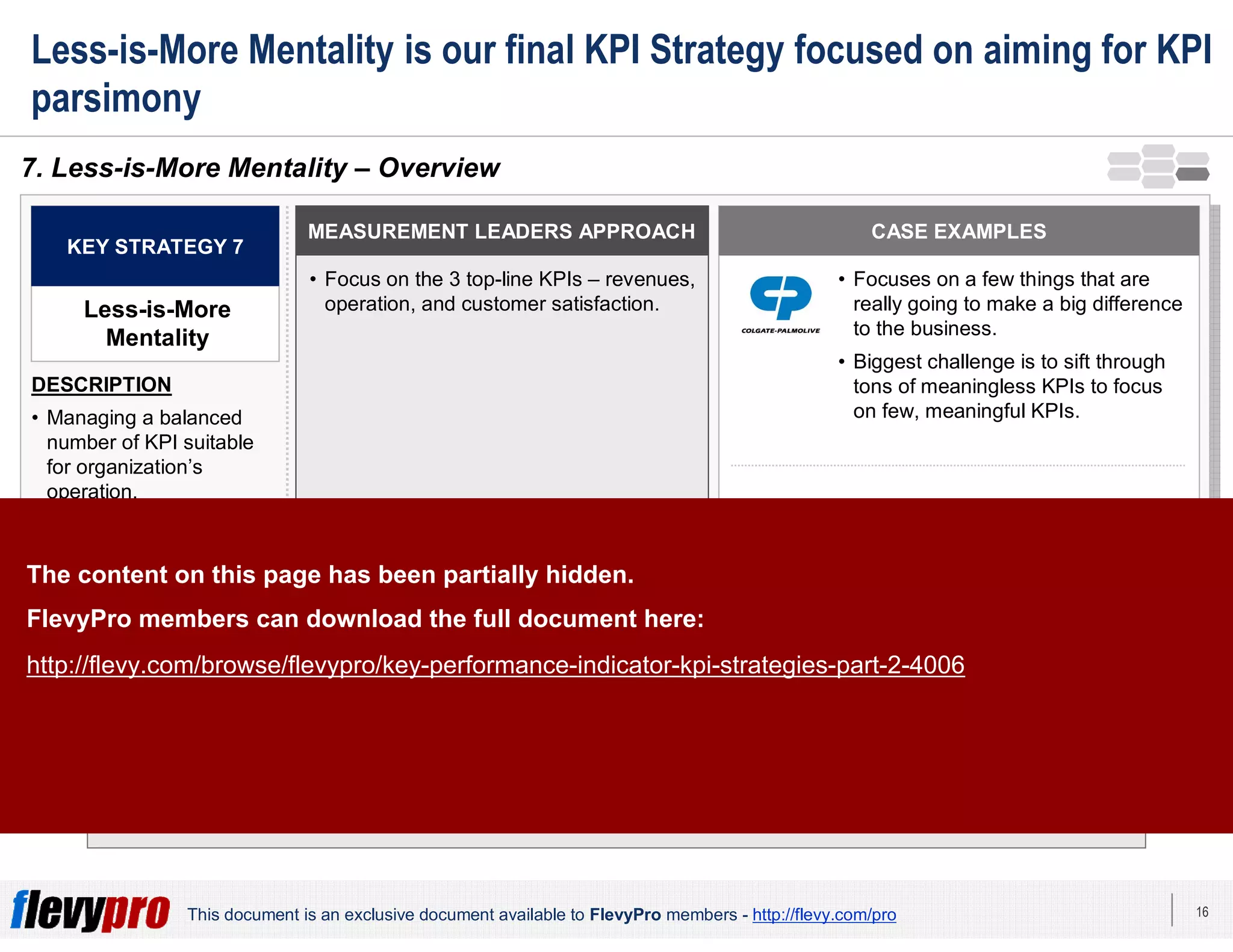 16This document is an exclusive document available to FlevyPro members - http://flevy.com/pro
Less-is-More Mentality is our final KPI Strategy focused on aiming for KPI
parsimony
There is no magic number of desirable or effective KPIs for an organization – but there is
always a strategic way of leading growth using few and meaningful KPIs.
7. Less-is-More Mentality – Overview
MEASUREMENT LEADERS APPROACH
• Focus on the 3 top-line KPIs – revenues,
operation, and customer satisfaction.
KEY STRATEGY 7
Less-is-More
Mentality
DESCRIPTION
• Managing a balanced
number of KPI suitable
for organization’s
operation.
• Too many KPIs easily
become unwieldy,
unmanageable, and
create unrealistic
expectations.
• Too few results into
neglect of critical
business issues.
CASE EXAMPLES
• Focuses on a few things that are
really going to make a big difference
to the business.
• Biggest challenge is to sift through
tons of meaningless KPIs to focus
on few, meaningful KPIs.
• Use of individual customer KPIs with
the availability of data and ability to
analyze data.The content on this page has been partially hidden.
FlevyPro members can download the full document here:
http://flevy.com/browse/flevypro/key-performance-indicator-kpi-strategies-part-2-4006
 
