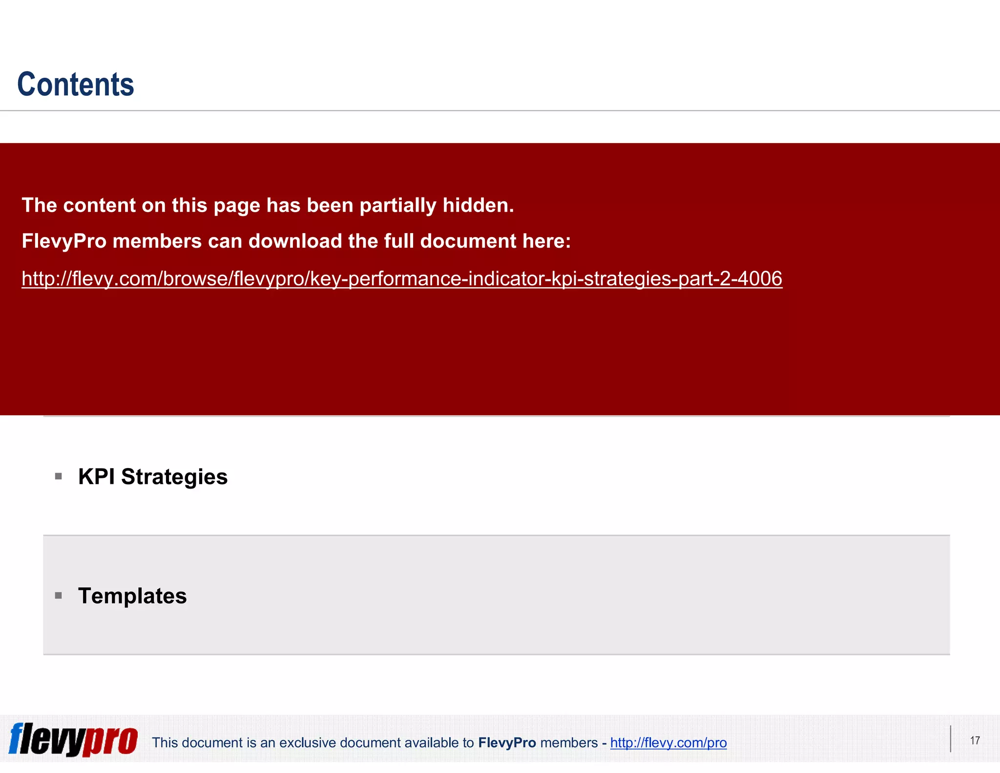 17This document is an exclusive document available to FlevyPro members - http://flevy.com/pro
Contents
 Overview
 KPI Alignment Index
 KPI Strategies
 Templates
The content on this page has been partially hidden.
FlevyPro members can download the full document here:
http://flevy.com/browse/flevypro/key-performance-indicator-kpi-strategies-part-2-4006
 