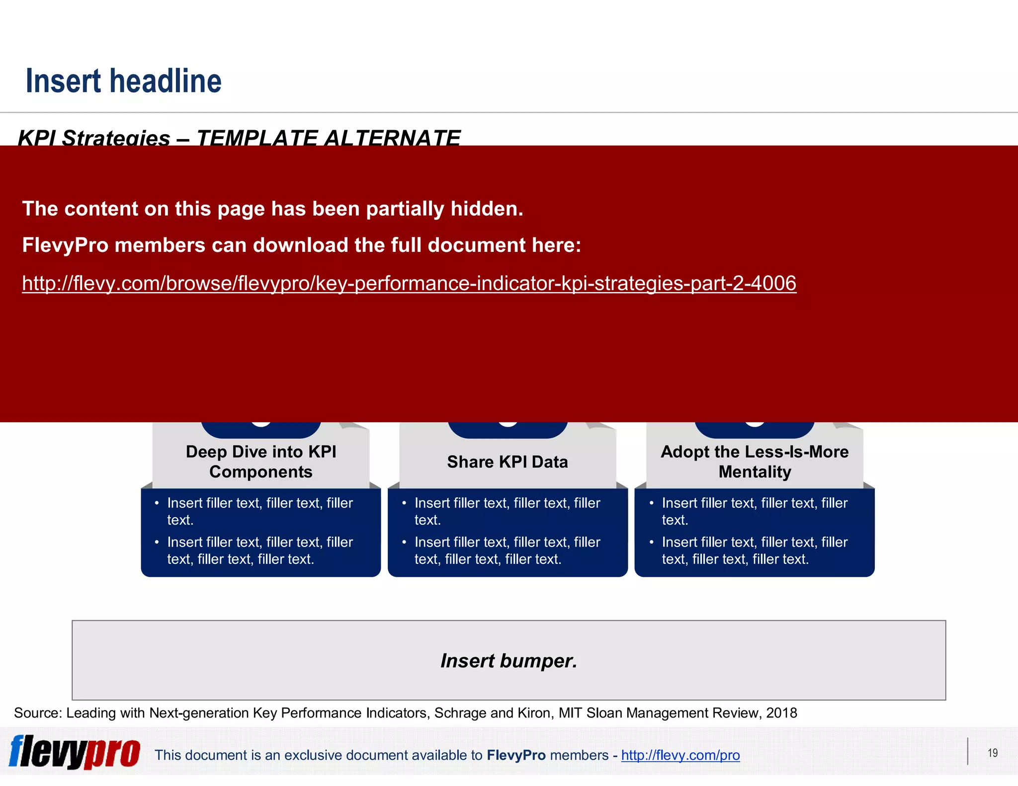 19This document is an exclusive document available to FlevyPro members - http://flevy.com/pro
Insert headline
Insert bumper.
KPI Strategies – TEMPLATE ALTERNATE
Source: Leading with Next-generation Key Performance Indicators, Schrage and Kiron, MIT Sloan Management Review, 2018
Use KPIs to Lead and
Manage the Organization
1
Leverage KPIs to Align
the Organization
2
Develop an Integrated,
Holistic Customer View
3
Use KPIs for Machine
Learning (ML)
4
Deep Dive into KPI
Components
5
Share KPI Data
6
Adopt the Less-Is-More
Mentality
7
• Insert filler text, filler text, filler
text.
• Insert filler text, filler text, filler
text, filler text, filler text.
• Insert filler text, filler text, filler
text.
• Insert filler text, filler text, filler
text, filler text, filler text.
• Insert filler text, filler text, filler
text.
• Insert filler text, filler text, filler
text, filler text, filler text.
• Insert filler text, filler text, filler
text.
• Insert filler text, filler text, filler
text, filler text, filler text.
• Insert filler text, filler text, filler
text.
• Insert filler text, filler text, filler
text, filler text, filler text.
• Insert filler text, filler text, filler
text.
• Insert filler text, filler text, filler
text, filler text, filler text.
• Insert filler text, filler text, filler
text.
• Insert filler text, filler text, filler
text, filler text, filler text.
The content on this page has been partially hidden.
FlevyPro members can download the full document here:
http://flevy.com/browse/flevypro/key-performance-indicator-kpi-strategies-part-2-4006
 