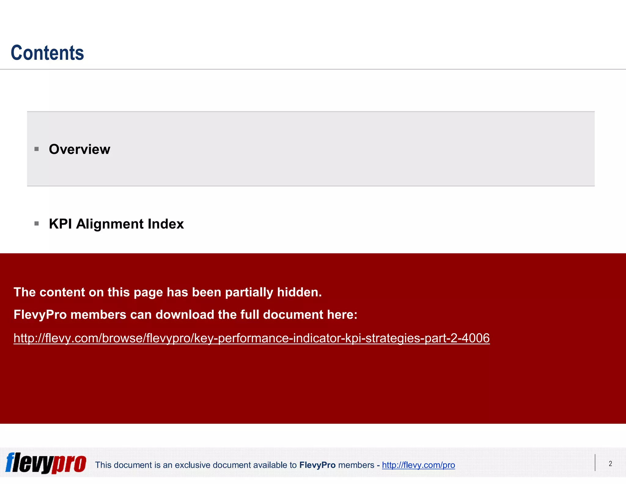 2This document is an exclusive document available to FlevyPro members - http://flevy.com/pro
Contents
 Overview
 KPI Alignment Index
 KPI Strategies
 Templates
The content on this page has been partially hidden.
FlevyPro members can download the full document here:
http://flevy.com/browse/flevypro/key-performance-indicator-kpi-strategies-part-2-4006
 