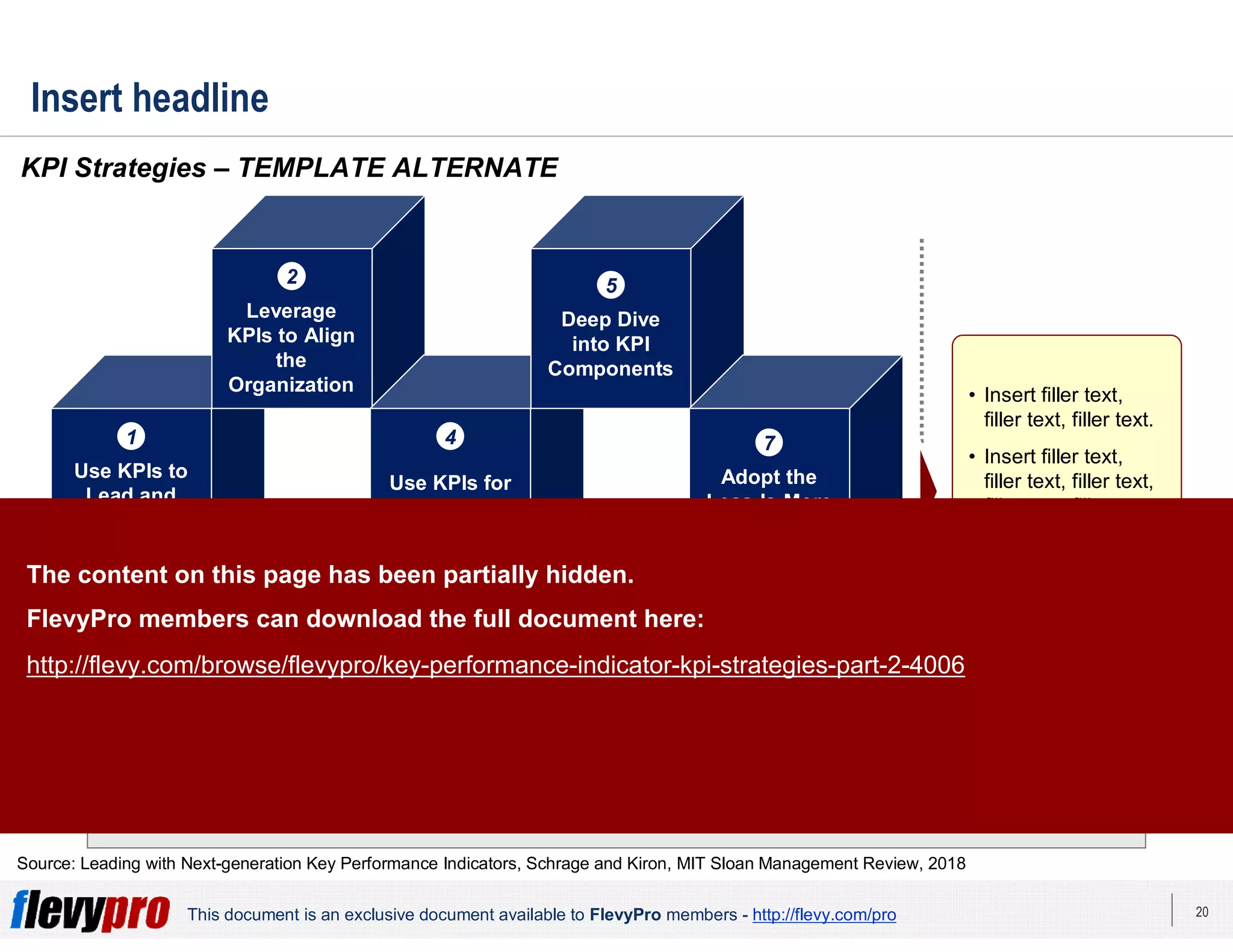 20This document is an exclusive document available to FlevyPro members - http://flevy.com/pro
Share KPI
Data
6Develop an
Integrated,
Holistic
Customer View
3
Insert headline
Insert bumper.
KPI Strategies – TEMPLATE ALTERNATE
Source: Leading with Next-generation Key Performance Indicators, Schrage and Kiron, MIT Sloan Management Review, 2018
Use KPIs to
Lead and
Manage the
Organization
1
Use KPIs for
Machine
Learning (ML)
4
Adopt the
Less-Is-More
Mentality
7
Leverage
KPIs to Align
the
Organization
2
Deep Dive
into KPI
Components
5
• Insert filler text,
filler text, filler text.
• Insert filler text,
filler text, filler text,
filler text, filler text.
• Insert filler text,
filler text, filler text,
filler text, filler text.
The content on this page has been partially hidden.
FlevyPro members can download the full document here:
http://flevy.com/browse/flevypro/key-performance-indicator-kpi-strategies-part-2-4006
 
