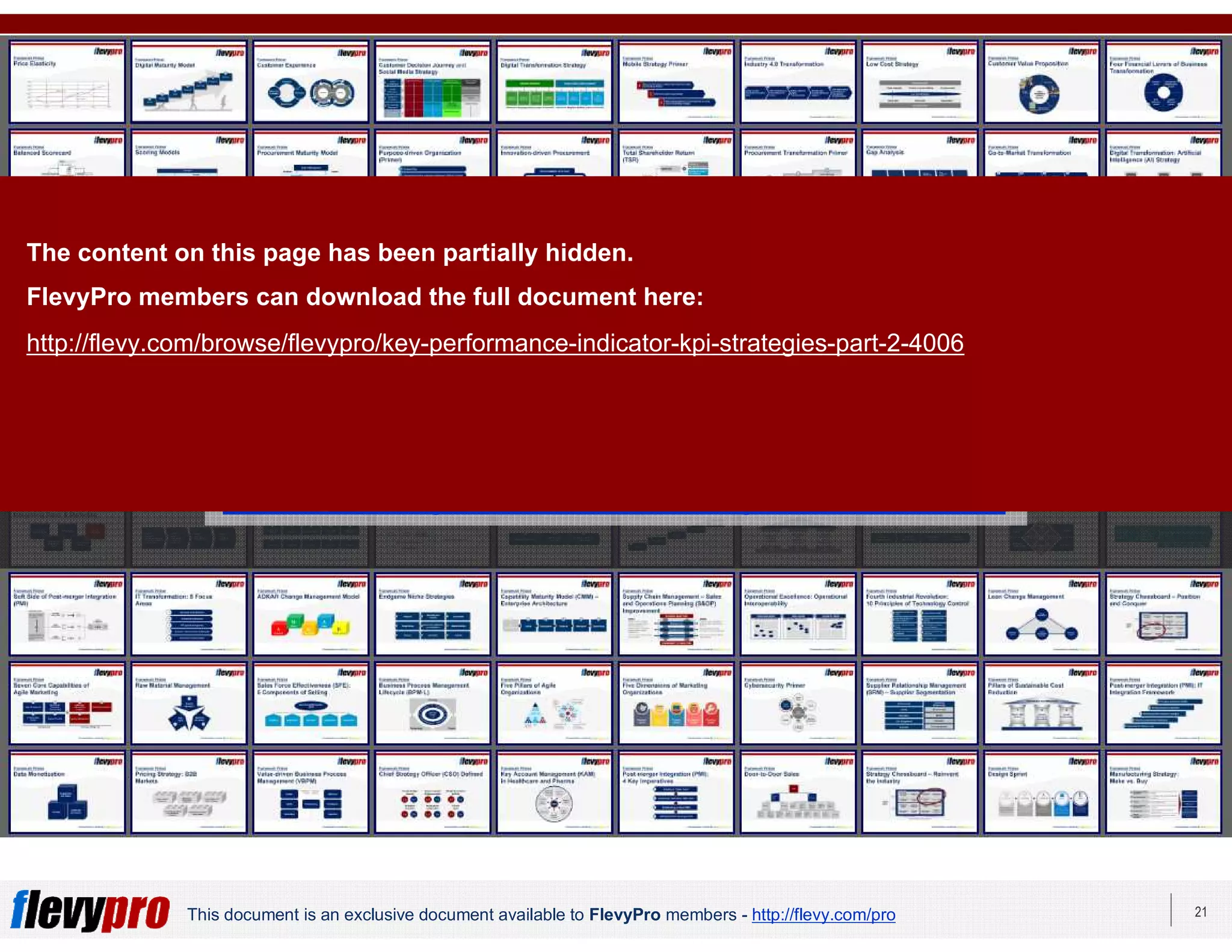 21This document is an exclusive document available to FlevyPro members - http://flevy.com/pro
Download 100s of similar frameworks from the
FlevyPro Library:
https://flevy.com/pro/library/frameworks
The content on this page has been partially hidden.
FlevyPro members can download the full document here:
http://flevy.com/browse/flevypro/key-performance-indicator-kpi-strategies-part-2-4006
 