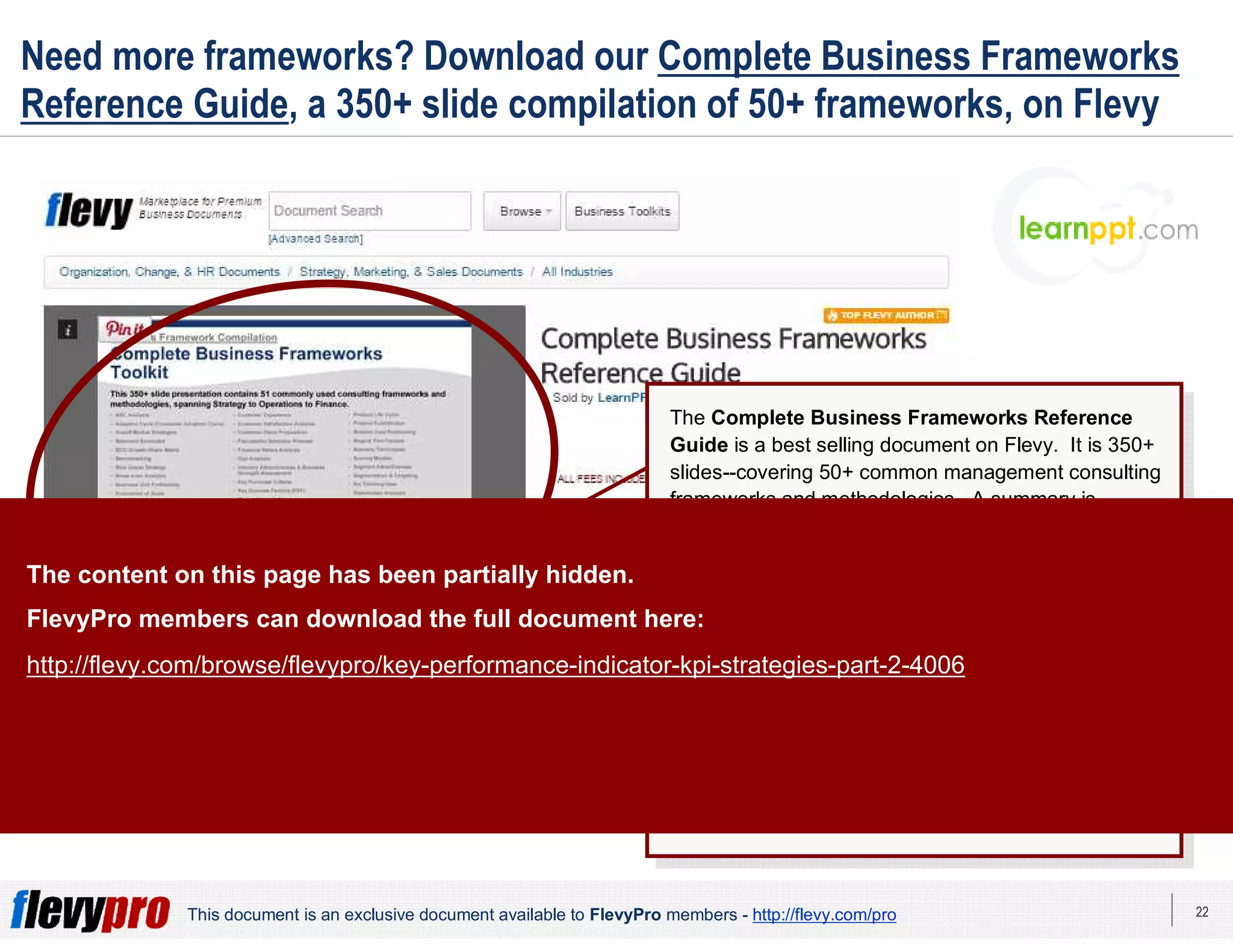 22This document is an exclusive document available to FlevyPro members - http://flevy.com/pro
Need more frameworks? Download our Complete Business Frameworks
Reference Guide, a 350+ slide compilation of 50+ frameworks, on Flevy
The Complete Business Frameworks Reference
Guide is a best selling document on Flevy. It is 350+
slides--covering 50+ common management consulting
frameworks and methodologies. A summary is
provided for each business framework.
The frameworks in this deck span across Corporate
Strategy, Sales, Marketing, Operations, Organization,
Change Management, and Finance.
This reference guide is great for those who need a
refresher on common frameworks, as well as be
introduced and learn new useful frameworks.
You can find this document here:
http://flevy.com/browse/business-document/complete-
consulting-frameworks-toolkit-644
The content on this page has been partially hidden.
FlevyPro members can download the full document here:
http://flevy.com/browse/flevypro/key-performance-indicator-kpi-strategies-part-2-4006
 