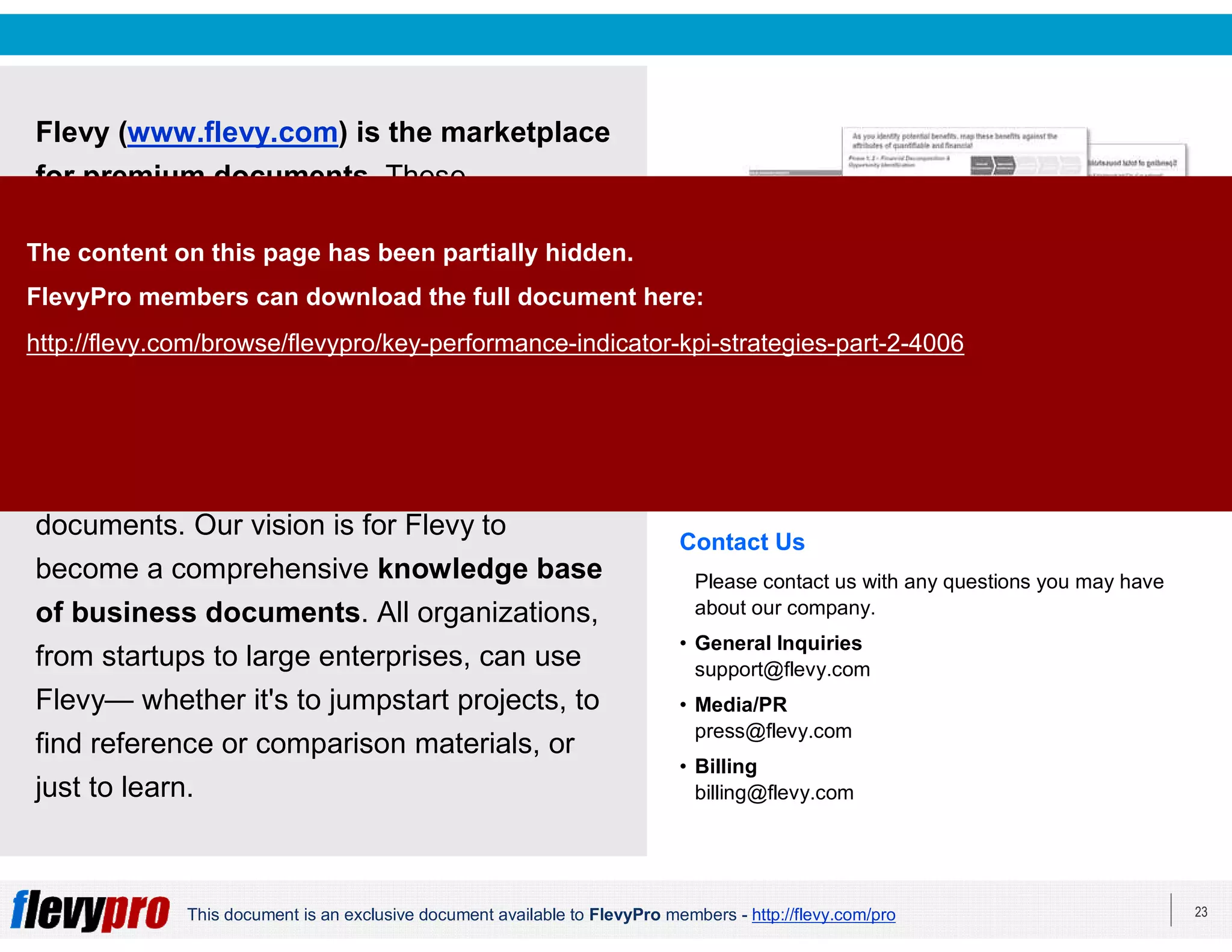 23This document is an exclusive document available to FlevyPro members - http://flevy.com/pro
Flevy (www.flevy.com) is the marketplace
for premium documents. These
documents can range from Business
Frameworks to Financial Models to
PowerPoint Templates.
Flevy was founded under the principle that
companies waste a lot of time and money
recreating the same foundational business
documents. Our vision is for Flevy to
become a comprehensive knowledge base
of business documents. All organizations,
from startups to large enterprises, can use
Flevy— whether it's to jumpstart projects, to
find reference or comparison materials, or
just to learn.
Contact Us
Please contact us with any questions you may have
about our company.
• General Inquiries
support@flevy.com
• Media/PR
press@flevy.com
• Billing
billing@flevy.com
The content on this page has been partially hidden.
FlevyPro members can download the full document here:
http://flevy.com/browse/flevypro/key-performance-indicator-kpi-strategies-part-2-4006
 