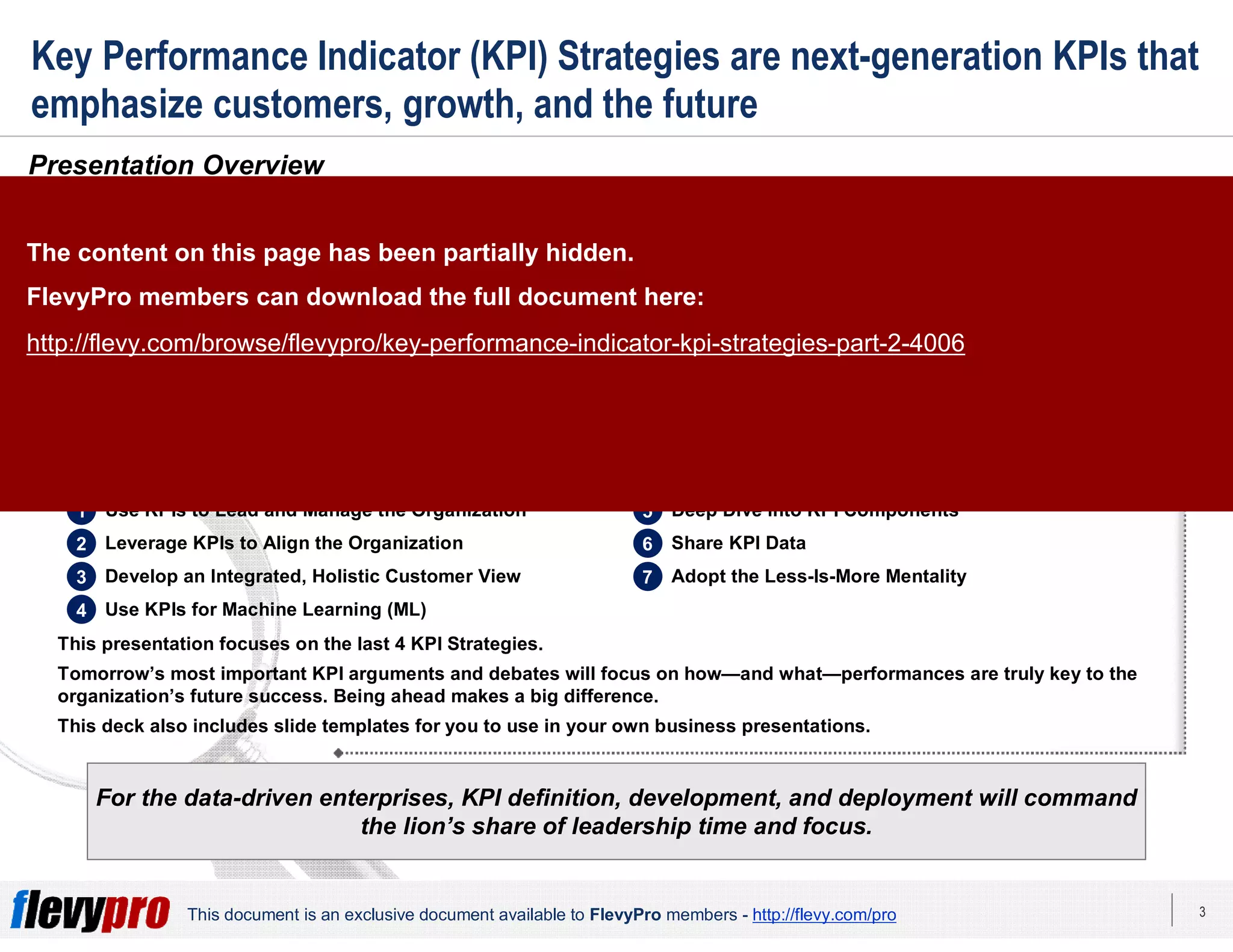 3This document is an exclusive document available to FlevyPro members - http://flevy.com/pro
Key Performance Indicator (KPI) Strategies are next-generation KPIs that
emphasize customers, growth, and the future
Presentation Overview
For the data-driven enterprises, KPI definition, development, and deployment will command
the lion’s share of leadership time and focus.
The 2018 Strategic Measurement Global Executive Study and Research Report showed that business leaders worldwide are
struggling to strike a workable balance between tactical and strategic Key Performance Indicators (KPIs); operational and
financial KPIs; and KPIs that effectively capture the moment while anticipating the future. This imbalance is a source of
measurable dissatisfaction and concern as data for KPI improvements continues to increase.
In today’s accelerating technological innovation, intensifying competitive pressure, and increasing customer expectations,
business leaders are forced to rethink how they use KPIs to lead and manage the enterprise.
These trends—individually and collectively—have particular relevance to chief marketing officers and other marketing
executives. They are increasingly finding themselves accountable for growth-oriented objectives. Hence, there is a need to
explore new and novel KPIs for assessing growth.
This framework provides organizations the strategic foundation towards effective use of KPIs as drivers of growth. There
are 7 advanced KPI Strategies, which are powerful and persuasive mechanisms to enhancing revenue and customer
satisfaction.
This presentation focuses on the last 4 KPI Strategies.
Tomorrow’s most important KPI arguments and debates will focus on how—and what—performances are truly key to the
organization’s future success. Being ahead makes a big difference.
This deck also includes slide templates for you to use in your own business presentations.
1 Use KPIs to Lead and Manage the Organization
2 Leverage KPIs to Align the Organization
3 Develop an Integrated, Holistic Customer View
4 Use KPIs for Machine Learning (ML)
5 Deep Dive into KPI Components
6 Share KPI Data
7 Adopt the Less-Is-More Mentality
The content on this page has been partially hidden.
FlevyPro members can download the full document here:
http://flevy.com/browse/flevypro/key-performance-indicator-kpi-strategies-part-2-4006
 