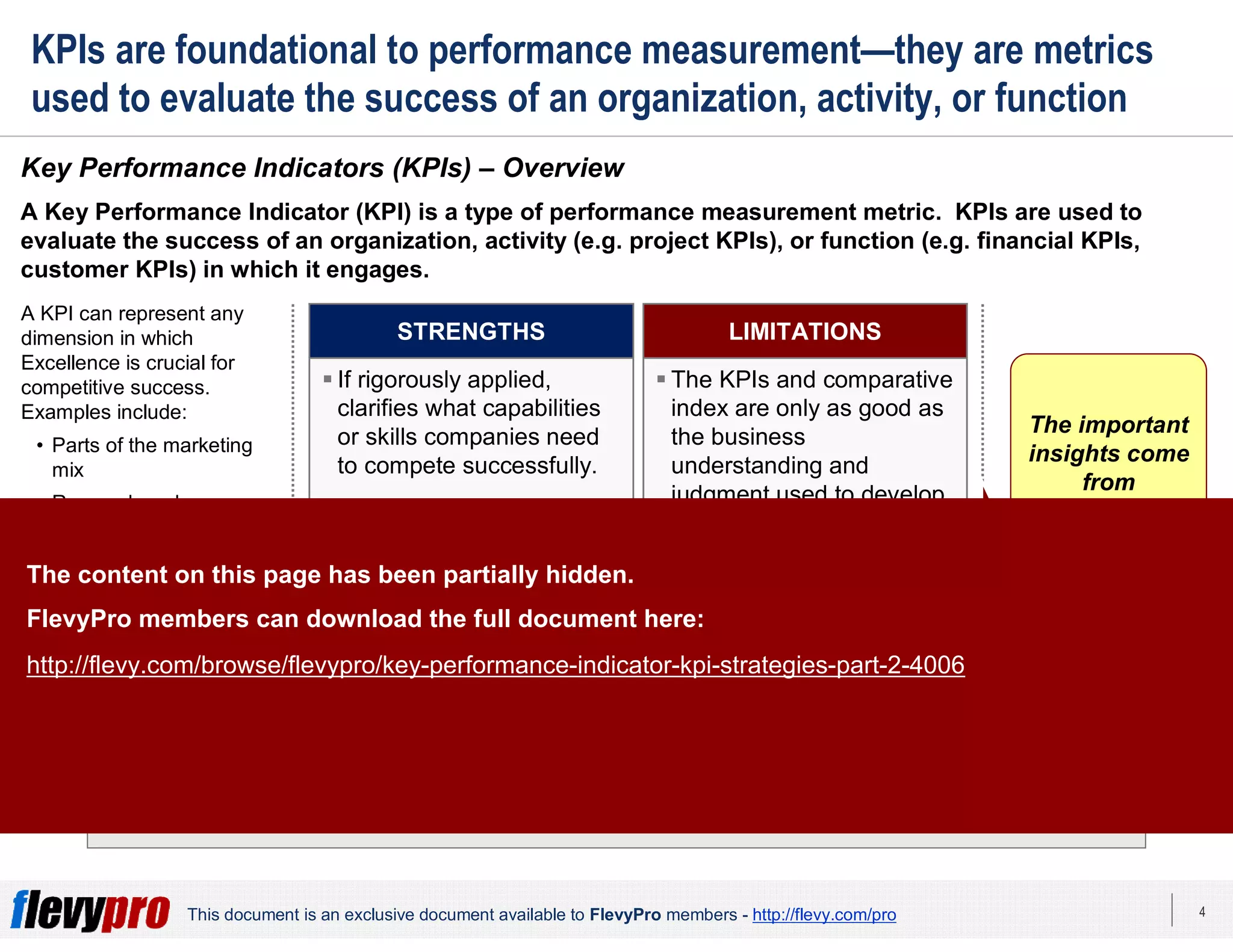 4This document is an exclusive document available to FlevyPro members - http://flevy.com/pro
KPIs are foundational to performance measurement—they are metrics
used to evaluate the success of an organization, activity, or function
A critical skill is to determine the appropriate set of KPIs to measure.
Key Performance Indicators (KPIs) – Overview
A Key Performance Indicator (KPI) is a type of performance measurement metric. KPIs are used to
evaluate the success of an organization, activity (e.g. project KPIs), or function (e.g. financial KPIs,
customer KPIs) in which it engages.
A KPI can represent any
dimension in which
Excellence is crucial for
competitive success.
Examples include:
• Parts of the marketing
mix
• Research and
development
• Low-cost manufacturing
Analysis of KPIs is crucial
in most studies of
Competitive Strategies.
 If rigorously applied,
clarifies what capabilities
or skills companies need
to compete successfully.
 Index allows us to quantify
competitors’ relative
strengths against KPIs.
 Index provides a
structured, concise
technique for comparing
competitors.
STRENGTHS
 The KPIs and comparative
index are only as good as
the business
understanding and
judgment used to develop
them.
LIMITATIONS
The important
insights come
from
understanding
what is key to
success in the
industry or
segment.
The content on this page has been partially hidden.
FlevyPro members can download the full document here:
http://flevy.com/browse/flevypro/key-performance-indicator-kpi-strategies-part-2-4006
 