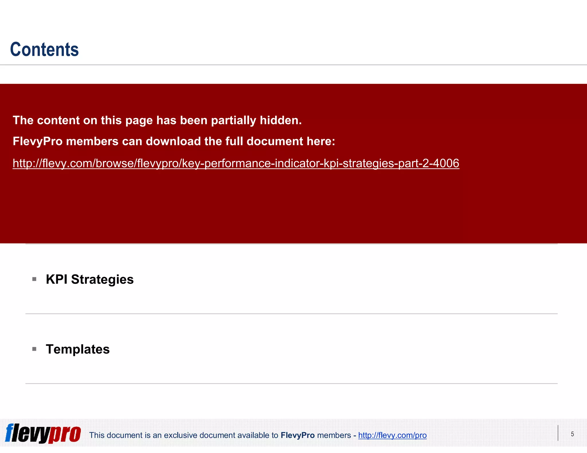 5This document is an exclusive document available to FlevyPro members - http://flevy.com/pro
Contents
 Overview
 KPI Alignment Index
 KPI Strategies
 Templates
The content on this page has been partially hidden.
FlevyPro members can download the full document here:
http://flevy.com/browse/flevypro/key-performance-indicator-kpi-strategies-part-2-4006
 