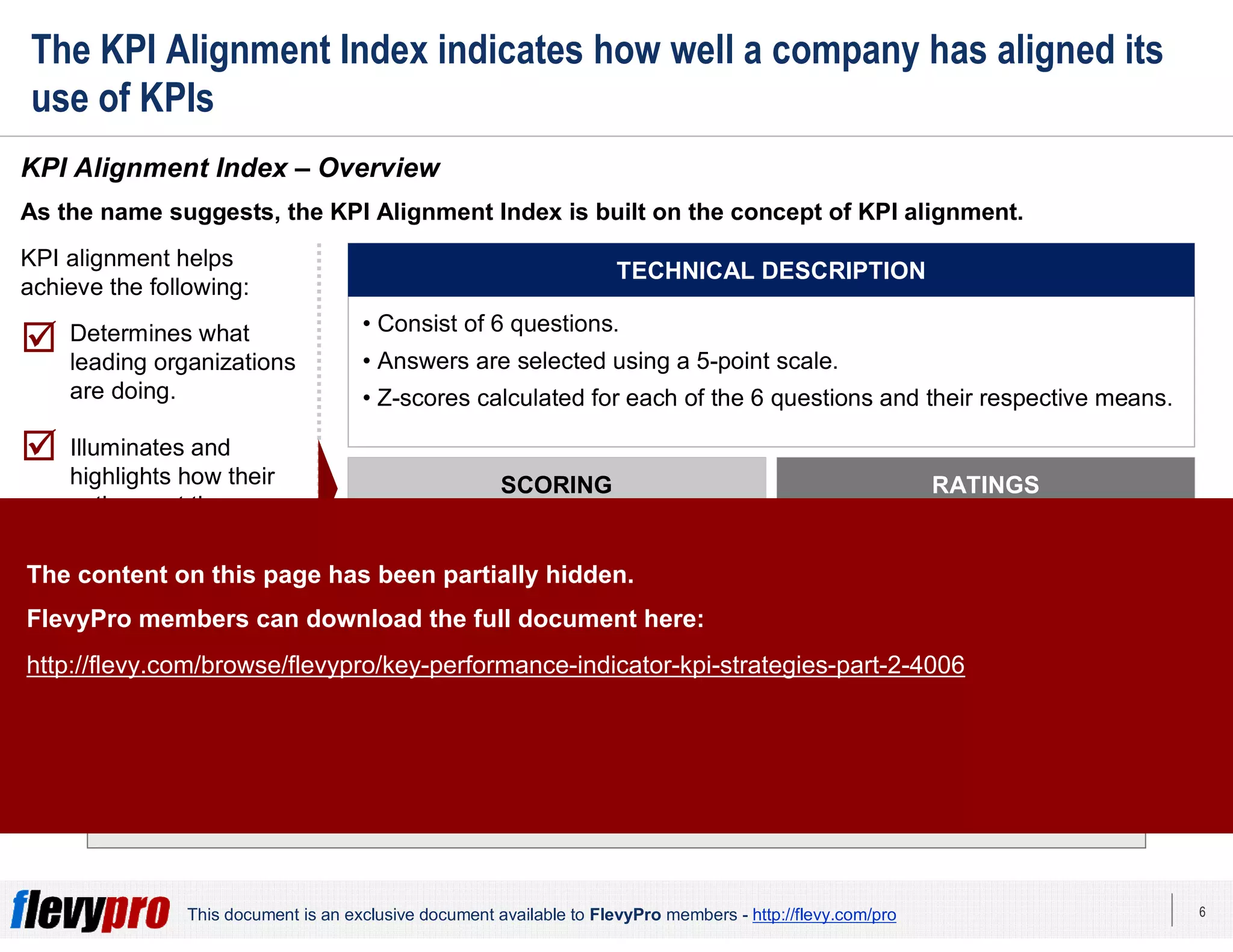6This document is an exclusive document available to FlevyPro members - http://flevy.com/pro
The KPI Alignment Index indicates how well a company has aligned its
use of KPIs
KPI alignment is critical for successful strategy execution and lasting performance
improvement.
KPI Alignment Index – Overview
As the name suggests, the KPI Alignment Index is built on the concept of KPI alignment.
SCORING
• Higher index score given to those
with higher scores on all 6
questions.
• Lower index score given to those
who scored lower.
RATINGS
1. Bottom quintiles: Measurement
Challenged.
2. Middle 3 quintiles:
Measurement Capable.
3. Top quintile: Measurement
Leaders.
TECHNICAL DESCRIPTION
• Consist of 6 questions.
• Answers are selected using a 5-point scale.
• Z-scores calculated for each of the 6 questions and their respective means.
KPI alignment helps
achieve the following:
 Determines what
leading organizations
are doing.
 Illuminates and
highlights how their
actions set them
apart from the rest
of the pack.is a
 Measures whether
KPIs within an
organization correctly
relate to one another.
The content on this page has been partially hidden.
FlevyPro members can download the full document here:
http://flevy.com/browse/flevypro/key-performance-indicator-kpi-strategies-part-2-4006
 