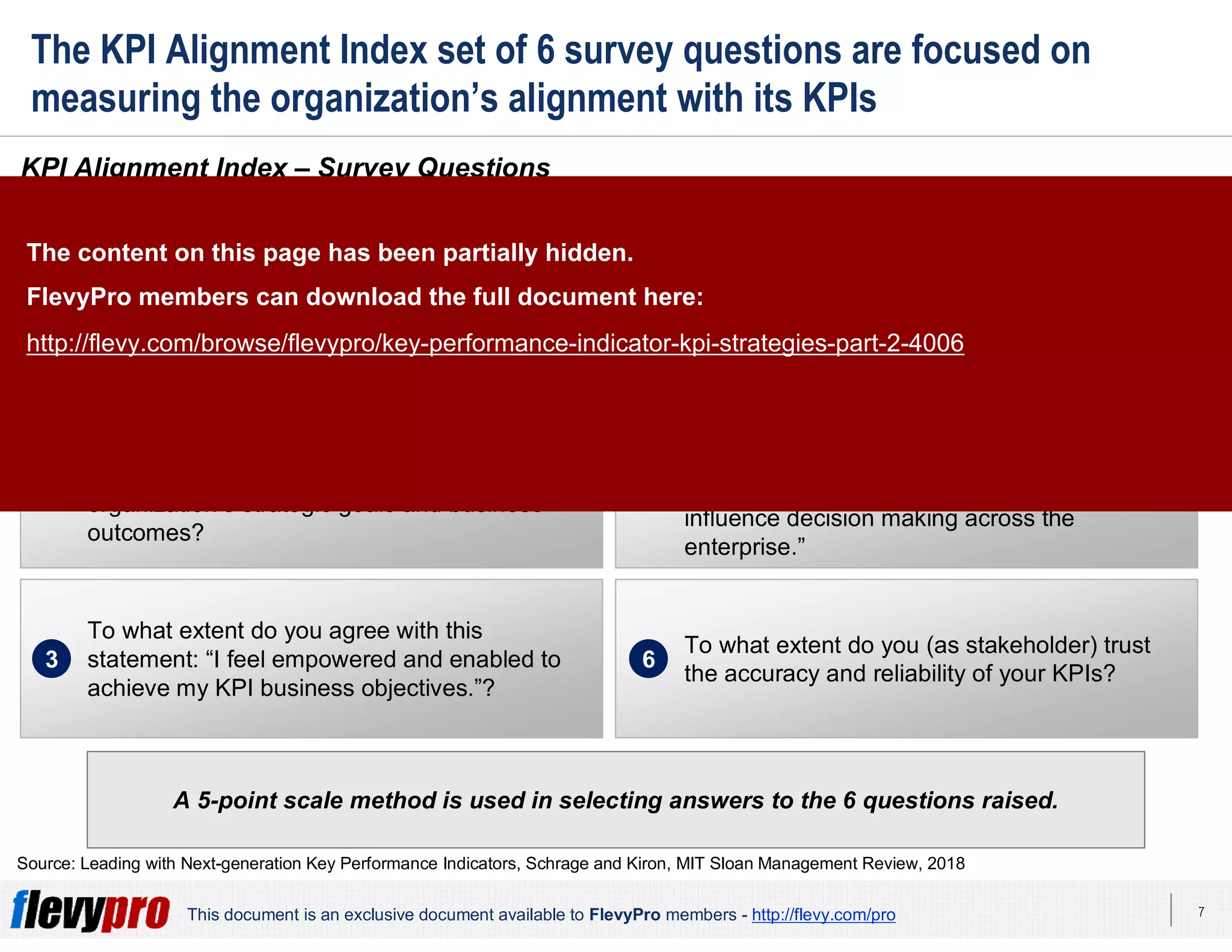 7This document is an exclusive document available to FlevyPro members - http://flevy.com/pro
The KPI Alignment Index set of 6 survey questions are focused on
measuring the organization’s alignment with its KPIs
A 5-point scale method is used in selecting answers to the 6 questions raised.
KPI Alignment Index – Survey Questions
The KPI Alignment Index Score is determined based on responses made on 6 survey questions.
Source: Leading with Next-generation Key Performance Indicators, Schrage and Kiron, MIT Sloan Management Review, 2018
To what extent do your organization’s KPIs
drive how you lead and/or manage your people
and processes?
1
To what extent do you believe your function’s
KPIs are explicitly and directly aligned to your
organization’s strategic goals and business
outcomes?
2
To what extent do you agree with this
statement: “I feel empowered and enabled to
achieve my KPI business objectives.”?
3
To what extent do you determine and/or set
your function’s KPIs?
4
To what degree do you agree with the
following statement: “I am satisfied with how
the KPIs that I manage/report on inform and
influence decision making across the
enterprise.”
5
To what extent do you (as stakeholder) trust
the accuracy and reliability of your KPIs?
6
The content on this page has been partially hidden.
FlevyPro members can download the full document here:
http://flevy.com/browse/flevypro/key-performance-indicator-kpi-strategies-part-2-4006
 
