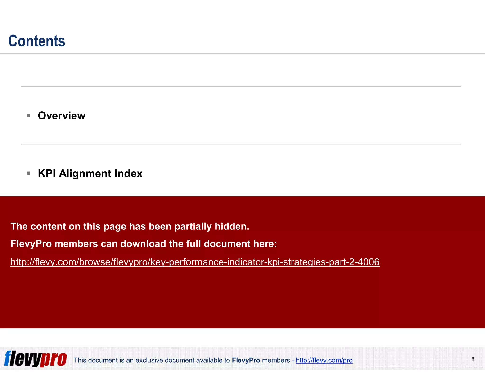8This document is an exclusive document available to FlevyPro members - http://flevy.com/pro
Contents
 Overview
 KPI Alignment Index
 KPI Strategies
 Templates
The content on this page has been partially hidden.
FlevyPro members can download the full document here:
http://flevy.com/browse/flevypro/key-performance-indicator-kpi-strategies-part-2-4006
 