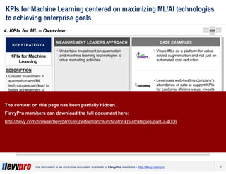 10This document is an exclusive document available to FlevyPro members - http://flevy.com/pro
KPIs for Machine Learning centered on maximizing ML/AI technologies
to achieving enterprise goals
ML-informed KPIs present comparable opportunities to improve alignment
of strategic goals.
4. KPIs for ML – Overview
MEASUREMENT LEADERS APPROACH
• Undertake Investment on automation
and machine learning technologies to
drive marketing activities.
KEY STRATEGY 4
KPIs for Machine
Learning
DESCRIPTION
• Greater investment in
automation and ML
technologies can lead to
better achievement of
current functional KPIs.
CASE EXAMPLES
• Views MLs as a platform for value-
added augmentation and not just an
automated cost reduction.
• Leverages web-hosting company’s
abundance of data to support KPIs
for customer lifetime value. Invests
in KPIs as data training sets for its
smartest ML algorithm.
The content on this page has been partially hidden.
FlevyPro members can download the full document here:
http://flevy.com/browse/flevypro/key-performance-indicator-kpi-strategies-part-2-4006
 