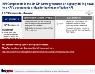 12This document is an exclusive document available to FlevyPro members - http://flevy.com/pro
KPI Components is the 5th KPI Strategy focused on digitally drilling down
to a KPI’s components critical for having an effective KPI
The intricate dynamics that underline an organization’s KPIs can be as consequential
as the KPIs themselves.
5. KPI Components – Overview
MEASUREMENT LEADERS APPROACH
• Drill down KPIs to see the underlying
data or analytic components that are
aggregated into the KPIs.
• Collect all or a significant portion of their
KPIs in real time.
KEY STRATEGY 5
KPI Components
DESCRIPTION
• Simple KPIs often
conceal complexities
related to time of day,
location, and the age or
gender of prospective or
existing customers.
• This require digitally
drilling the KPI into its
components.
CASE EXAMPLES
• Emphasizes segmentation and
prospect qualification for its
expanding portfolio of services.
• Focuses on attribution in order to
determine which channels have the
most impact.
• Drills down to see the underlying
data aggregated into the KPIs and
check KPI reports more often.
ML-
supported
companies
The content on this page has been partially hidden.
FlevyPro members can download the full document here:
http://flevy.com/browse/flevypro/key-performance-indicator-kpi-strategies-part-2-4006
 