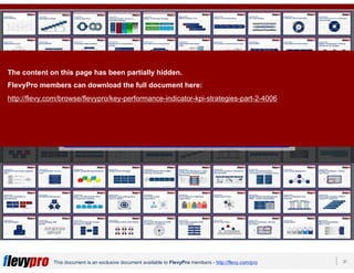 21This document is an exclusive document available to FlevyPro members - http://flevy.com/pro
Download 100s of similar frameworks from the
FlevyPro Library:
https://flevy.com/pro/library/frameworks
The content on this page has been partially hidden.
FlevyPro members can download the full document here:
http://flevy.com/browse/flevypro/key-performance-indicator-kpi-strategies-part-2-4006
 
