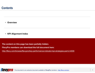 8This document is an exclusive document available to FlevyPro members - http://flevy.com/pro
Contents
 Overview
 KPI Alignment Index
 KPI Strategies
 Templates
The content on this page has been partially hidden.
FlevyPro members can download the full document here:
http://flevy.com/browse/flevypro/key-performance-indicator-kpi-strategies-part-2-4006
 