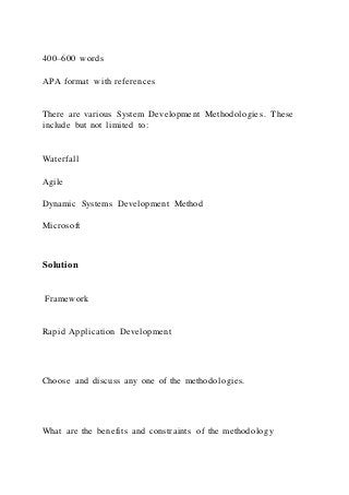 400–600 words
APA format with references
There are various System Development Methodologies. These
include but not limited to:
Waterfall
Agile
Dynamic Systems Development Method
Microsoft
Solution
Framework
Rapid Application Development
Choose and discuss any one of the methodologies.
What are the benefits and constraints of the methodology
 