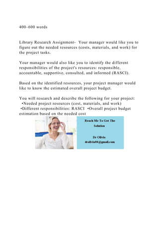 400–600 words
Library Research Assignment- Your manager would like you to
figure out the needed resources (costs, materials, and work) for
the project tasks.
Your manager would also like you to identify the different
responsibilities of the project's resources: responsible,
accountable, supportive, consulted, and informed (RASCI).
Based on the identified resources, your project manager would
like to know the estimated overall project budget.
You will research and describe the following for your project:
•Needed project resources (cost, materials, and work)
•Different responsibilities: RASCI •Overall project budget
estimation based on the needed cost
 