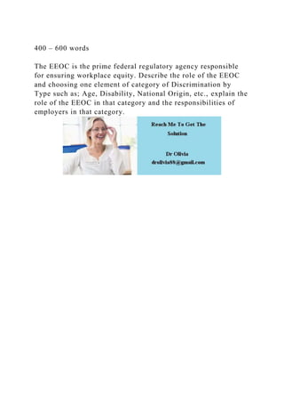 400 – 600 words
The EEOC is the prime federal regulatory agency responsible
for ensuring workplace equity. Describe the role of the EEOC
and choosing one element of category of Discrimination by
Type such as; Age, Disability, National Origin, etc., explain the
role of the EEOC in that category and the responsibilities of
employers in that category.
 