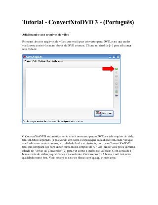 Tutorial - ConvertXtoDVD 3 - (Português)
Adicionando seus arquivos de vídeo
Primeiro, abra os arquivos de vídeo que você quer converter para DVD, para que então
você possa assisti-los num player de DVD comum. Clique no sinal de [+] para adicionar
seus vídeos:
O ConvertXtoDVD automaticamente criará um menu para o DVD e cada arquivo de vídeo
terá um título separado. [1] Levando em conta o espaço que cada disco tem, cada vez que
você adicionar mais arquivos, a qualidade final vai diminuir, porque o ConvertXtoDVD
terá que compactá-los para caber numa mídia simples de 4,7 GB. Então você pode dar uma
olhada no ''Aviso da Conversão'' [2] para ver como a qualidade vai ficar. Com cerca de 1
hora e meia de vídeo, a qualidade será excelente. Com menos de 3 horas, você terá uma
qualidade muito boa. Você poderá assistir os filmes sem qualquer problema:
 