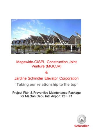 Megawide-GISPL Construction Joint
Venture (MGCJV)
&
Jardine Schindler Elevator Corporation
“Taking our relationship to the top”
Project Plan & Preventive Maintenance Package
for Mactan Cebu Int’l Airport T2 + T1
 