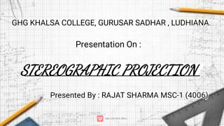 Presentation On :
STEREOGRAPHIC PROJECTION
Presented By : RAJAT SHARMA MSC-1 (4006)
GHG KHALSA COLLEGE, GURUSAR SADHAR , LUDHIANA.
 