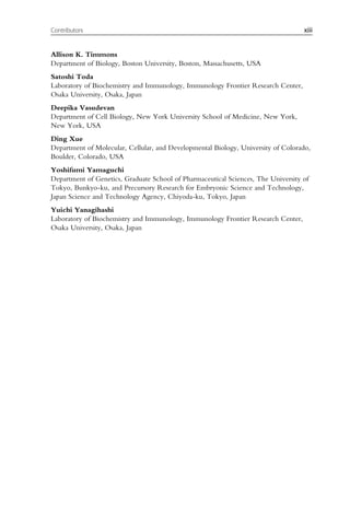 Allison K. Timmons
Department of Biology, Boston University, Boston, Massachusetts, USA
Satoshi Toda
Laboratory of Biochemistry and Immunology, Immunology Frontier Research Center,
Osaka University, Osaka, Japan
Deepika Vasudevan
Department of Cell Biology, New York University School of Medicine, New York,
New York, USA
Ding Xue
Department of Molecular, Cellular, and Developmental Biology, University of Colorado,
Boulder, Colorado, USA
Yoshifumi Yamaguchi
Department of Genetics, Graduate School of Pharmaceutical Sciences, The University of
Tokyo, Bunkyo-ku, and Precursory Research for Embryonic Science and Technology,
Japan Science and Technology Agency, Chiyoda-ku, Tokyo, Japan
Yuichi Yanagihashi
Laboratory of Biochemistry and Immunology, Immunology Frontier Research Center,
Osaka University, Osaka, Japan
xiii
Contributors
 