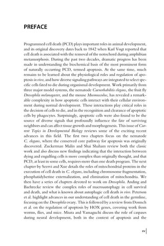 PREFACE
Programmed cell death (PCD) plays important roles in animal development,
and its original discovery dates back to 1842 when Karl Vogt reported that
cell death is associated with the removal of the notochord during amphibian
metamorphosis. During the past two decades, dramatic progress has been
made in understanding the biochemical basis of the most prominent form
of naturally occurring PCD, termed apoptosis. At the same time, much
remains to be learned about the physiological roles and regulation of apo-
ptosis in vivo, and how diverse signaling pathways are integrated to select spe-
cific cells fated to die during organismal development. Work primarily from
three major model systems, the nematode Caenorhabditis elegans, the fruit fly
Drosophila melanogaster, and the mouse Musmusculus, has revealed a remark-
able complexity in how apoptotic cells interact with their cellular environ-
ment during normal development. These interactions play critical roles in
the decision of cells to die, and in the recognition and clearance of apoptotic
cells by phagocytes. Surprisingly, apoptotic cells were also found to be the
source of diverse signals that profoundly influence the fate of surviving
neighbors and can affect tissue growth and morphogenesis. This issue of Cur-
rent Topics in Developmental Biology reviews some of the exciting recent
advances in this field. The first two chapters focus on the nematode
C. elegans, where the conserved core pathway for apoptosis was originally
discovered. Zuckerman Malin and Shai Shaham review both the classic
work and also discuss new findings indicating that the interaction between
dying and engulfing cells is more complex than originally thought, and that
PCD, at least in some cells, requires more than one death program. The next
chapter by Seervi and Xue details the roles of mitochondrial proteins in the
execution of cell death in C. elegans, including chromosome fragmentation,
phosphatidylserine externalization, and elimination of mitochondria. We
then have a series of chapters devoted to work on Drosophila. Anding and
Baehrecke review the complex roles of macroautophagy in cell survival
and death, and what is known about autophagic cell death in vivo. Peterson
et al. highlight advances in our understanding of cell death in the germline,
focusing on the Drosophila ovary. This is followed by a review from Domsch
et al. on the regulation of apoptosis by HOX genes, covering work from
worms, flies, and mice. Miura and Yamaguchi discuss the role of caspases
during neural development, both in the context of apoptosis and the
xv
 