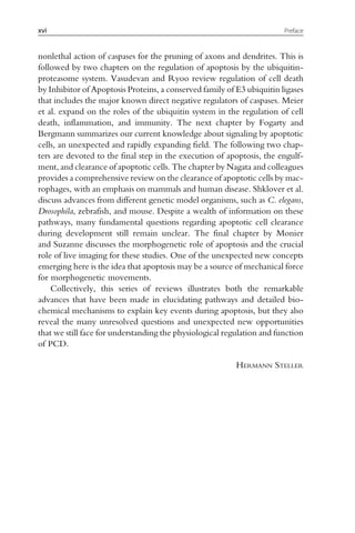 nonlethal action of caspases for the pruning of axons and dendrites. This is
followed by two chapters on the regulation of apoptosis by the ubiquitin-
proteasome system. Vasudevan and Ryoo review regulation of cell death
by Inhibitor of Apoptosis Proteins, a conserved family of E3 ubiquitin ligases
that includes the major known direct negative regulators of caspases. Meier
et al. expand on the roles of the ubiquitin system in the regulation of cell
death, inflammation, and immunity. The next chapter by Fogarty and
Bergmann summarizes our current knowledge about signaling by apoptotic
cells, an unexpected and rapidly expanding field. The following two chap-
ters are devoted to the final step in the execution of apoptosis, the engulf-
ment, and clearance of apoptotic cells. The chapter by Nagata and colleagues
provides a comprehensive review on the clearance of apoptotic cells by mac-
rophages, with an emphasis on mammals and human disease. Shklover et al.
discuss advances from different genetic model organisms, such as C. elegans,
Drosophila, zebrafish, and mouse. Despite a wealth of information on these
pathways, many fundamental questions regarding apoptotic cell clearance
during development still remain unclear. The final chapter by Monier
and Suzanne discusses the morphogenetic role of apoptosis and the crucial
role of live imaging for these studies. One of the unexpected new concepts
emerging here is the idea that apoptosis may be a source of mechanical force
for morphogenetic movements.
Collectively, this series of reviews illustrates both the remarkable
advances that have been made in elucidating pathways and detailed bio-
chemical mechanisms to explain key events during apoptosis, but they also
reveal the many unresolved questions and unexpected new opportunities
that we still face for understanding the physiological regulation and function
of PCD.
HERMANN STELLER
xvi Preface
 