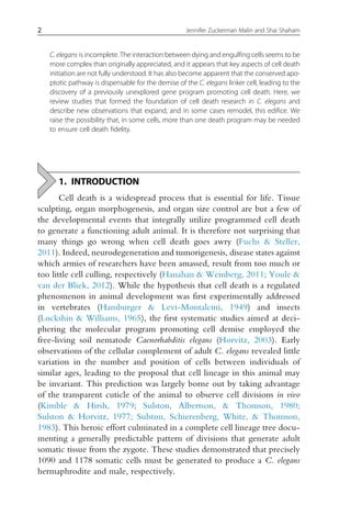 C. elegans is incomplete. The interaction between dying and engulfing cells seems to be
more complex than originally appreciated, and it appears that key aspects of cell death
initiation are not fully understood. It has also become apparent that the conserved apo-
ptotic pathway is dispensable for the demise of the C. elegans linker cell, leading to the
discovery of a previously unexplored gene program promoting cell death. Here, we
review studies that formed the foundation of cell death research in C. elegans and
describe new observations that expand, and in some cases remodel, this edifice. We
raise the possibility that, in some cells, more than one death program may be needed
to ensure cell death fidelity.
1. INTRODUCTION
Cell death is a widespread process that is essential for life. Tissue
sculpting, organ morphogenesis, and organ size control are but a few of
the developmental events that integrally utilize programmed cell death
to generate a functioning adult animal. It is therefore not surprising that
many things go wrong when cell death goes awry (Fuchs & Steller,
2011). Indeed, neurodegeneration and tumorigenesis, disease states against
which armies of researchers have been amassed, result from too much or
too little cell culling, respectively (Hanahan & Weinberg, 2011; Youle &
van der Bliek, 2012). While the hypothesis that cell death is a regulated
phenomenon in animal development was first experimentally addressed
in vertebrates (Hamburger & Levi-Montalcini, 1949) and insects
(Lockshin & Williams, 1965), the first systematic studies aimed at deci-
phering the molecular program promoting cell demise employed the
free-living soil nematode Caenorhabditis elegans (Horvitz, 2003). Early
observations of the cellular complement of adult C. elegans revealed little
variation in the number and position of cells between individuals of
similar ages, leading to the proposal that cell lineage in this animal may
be invariant. This prediction was largely borne out by taking advantage
of the transparent cuticle of the animal to observe cell divisions in vivo
(Kimble & Hirsh, 1979; Sulston, Albertson, & Thomson, 1980;
Sulston & Horvitz, 1977; Sulston, Schierenberg, White, & Thomson,
1983). This heroic effort culminated in a complete cell lineage tree docu-
menting a generally predictable pattern of divisions that generate adult
somatic tissue from the zygote. These studies demonstrated that precisely
1090 and 1178 somatic cells must be generated to produce a C. elegans
hermaphrodite and male, respectively.
2 Jennifer Zuckerman Malin and Shai Shaham
 