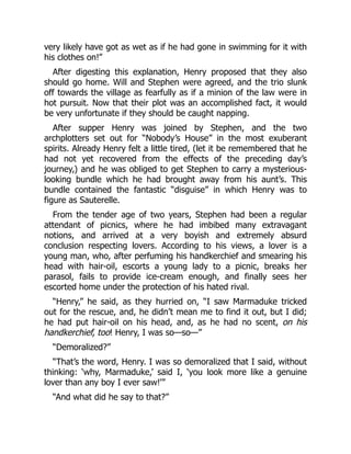very likely have got as wet as if he had gone in swimming for it with
his clothes on!”
After digesting this explanation, Henry proposed that they also
should go home. Will and Stephen were agreed, and the trio slunk
off towards the village as fearfully as if a minion of the law were in
hot pursuit. Now that their plot was an accomplished fact, it would
be very unfortunate if they should be caught napping.
After supper Henry was joined by Stephen, and the two
archplotters set out for “Nobody’s House” in the most exuberant
spirits. Already Henry felt a little tired, (let it be remembered that he
had not yet recovered from the effects of the preceding day’s
journey,) and he was obliged to get Stephen to carry a mysterious-
looking bundle which he had brought away from his aunt’s. This
bundle contained the fantastic “disguise” in which Henry was to
figure as Sauterelle.
From the tender age of two years, Stephen had been a regular
attendant of picnics, where he had imbibed many extravagant
notions, and arrived at a very boyish and extremely absurd
conclusion respecting lovers. According to his views, a lover is a
young man, who, after perfuming his handkerchief and smearing his
head with hair-oil, escorts a young lady to a picnic, breaks her
parasol, fails to provide ice-cream enough, and finally sees her
escorted home under the protection of his hated rival.
“Henry,” he said, as they hurried on, “I saw Marmaduke tricked
out for the rescue, and, he didn’t mean me to find it out, but I did;
he had put hair-oil on his head, and, as he had no scent, on his
handkerchief, too! Henry, I was so—so—”
“Demoralized?”
“That’s the word, Henry. I was so demoralized that I said, without
thinking: ‘why, Marmaduke,’ said I, ‘you look more like a genuine
lover than any boy I ever saw!’”
“And what did he say to that?”
 