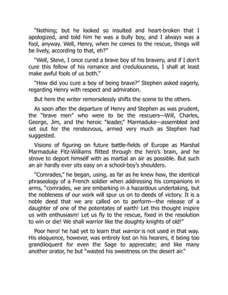 “Nothing; but he looked so insulted and heart-broken that I
apologized, and told him he was a bully boy, and I always was a
fool, anyway. Well, Henry, when he comes to the rescue, things will
be lively, according to that, eh?”
“Well, Steve, I once cured a brave boy of his bravery, and if I don’t
cure this fellow of his romance and credulousness, I shall at least
make awful fools of us both.”
“How did you cure a boy of being brave?” Stephen asked eagerly,
regarding Henry with respect and admiration.
But here the writer remorselessly shifts the scene to the others.
As soon after the departure of Henry and Stephen as was prudent,
the “brave men” who were to be the rescuers—Will, Charles,
George, Jim, and the heroic “leader,” Marmaduke—assembled and
set out for the rendezvous, armed very much as Stephen had
suggested.
Visions of figuring on future battle-fields of Europe as Marshal
Marmaduke Fitz-Williams flitted through the hero’s brain, and he
strove to deport himself with as martial an air as possible. But such
an air hardly ever sits easy on a school-boy’s shoulders.
“Comrades,” he began, using, as far as he knew how, the identical
phraseology of a French soldier when addressing his companions in
arms, “comrades, we are embarking in a hazardous undertaking, but
the nobleness of our work will spur us on to deeds of victory. It is a
noble deed that we are called on to perform—the release of a
daughter of one of the potentates of earth! Let this thought inspire
us with enthusiasm! Let us fly to the rescue, fixed in the resolution
to win or die! We shall warrior like the doughty knights of old!”
Poor hero! he had yet to learn that warrior is not used in that way.
His eloquence, however, was entirely lost on his hearers, it being too
grandiloquent for even the Sage to appreciate; and like many
another orator, he but “wasted his sweetness on the desert air.”
 
