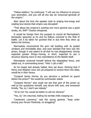 “Fellow-soldiers,” he continued, “I will use my influence to procure
your promotion, and you will all one day be renowned generals of
the empire.”
Alas! about the time the speaker took to singing love-songs and
reading love-stories that empire was disrupted!
“That about the emperor’s wanting one more general was a good
stroke, eh, Will?” Charles whispered.
It would be foreign from the purpose to record all Marmaduke’s
bombastic speeches as he and his fellows marched to the field of
battle. Let it be taken for granted that in due time they drew up
before the fortress.
Marmaduke reconnoitred the grim old building with its grated
windows and formidable door, and soon decided that here was the
prison, though it was patent to all that he was disappointed, having
expected greater things—having, in short, expected to see a
structure bearing more or less resemblance to the Bastile itself.
Marmaduke screened himself behind the dilapidated fence, and
called out, in commanding tones: “Hist! I call a halt!”
As his troops had already halted, they sat down, thinking that if
Henry and Stephen were not yet prepared to receive them this delay
would be in their favour.
“Corporal James Horner, do you perceive a sentinel on guard
before the prison?” the would-be commander asked.
“Corporal Horner,” who could not see that part of the prison so
well as the questioner himself, was struck with awe, and answered
timidly, “No, sir, I don’t see nobody.”
“Sir to me! You would do better to call me General.”
“Yes, sir,” Jim returned, feeling his terrible chills creeping on.
“Lieutenant Lawrence,” said the young general, “keep order
among your forces! Positively, no straggling!”
 