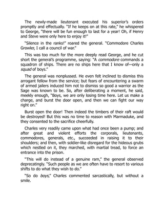 The newly-made lieutenant executed his superior’s orders
promptly and effectually. “If he keeps on at this rate,” he whispered
to George, “there will be fun enough to last for a year! Oh, if Henry
and Steve were only here to enjoy it!”
“Silence in the ranks!” roared the general. “Commodore Charles
Growler, I call a council of war.”
This was too much for the more deeply read George, and he cut
short the general’s programme, saying: “A commodore commands a
squadron of ships. There are no ships here that I know of—only a
squad of boys.”
The general was nonplussed. He even felt inclined to dismiss this
arrogant fellow from the service; but fears of encountering a swarm
of armed jailers induced him not to dismiss so good a warrior as the
Sage was known to be. So, after deliberating a moment, he said,
meekly enough, “Boys, we are only losing time here. Let us make a
charge, and burst the door open, and then we can fight our way
right on.”
Burst open the door! Then indeed the timbers of their raft would
be destroyed! But this was no time to reason with Marmaduke, and
they consented to the sacrifice cheerfully.
Charles very readily came upon what had once been a pump; and
after great and violent efforts the corporals, lieutenants,
commodores, generals, etc., succeeded in raising it to their
shoulders; and then, with soldier-like disregard for the hideous grubs
which nestled on it, they marched, with martial tread, to force an
entrance into the prison.
“This will do instead of a genuine ram,” the general observed
deprecatingly. “Such people as we are often have to resort to various
shifts to do what they wish to do.”
“So do boys,” Charles commented sarcastically, but without a
smile.
 