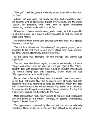 “Charge!” cried the general valiantly, when about thirty feet from
the door.
A blind rush was made; but barely five steps had been taken when
the general, who of course led, tripped over a stone, and the entire
“squad” fell headlong, the “ram” and its grisly inhabitants
descending on their backs with a cruel thud.
Of course no bones were broken, gentle reader, for it is impossible
to kill a hero, and, as a general rule, impossible to hurt one. And all
these were heroes.
Yet much of their enthusiasm escaped with the “ohs!” that started
from each pair of lips.
“Such little accidents are disheartening,” the general gasped, as he
struggled to his feet; “but we are above letting them deter us from
our duty. Charge again! Only, be more careful.”
As he alone was blamable for the mishap, this advice was
superfluous.
The ram was shouldered again, somewhat reluctantly; a furious
charge was made; and the ram was brought against the “blood-
bought” door with considerable force. A peal of thunder ensued, and
the nowise strong door was shattered, fatally. Truly, this was
effecting an entrance in warlike style.
But a catastrophe might have been the result. Henry was seated
in the hall, not aware that the besiegers were at hand, and little
dreaming that they intended to force an entrance. When the door
was suddenly burst open, he was started into action in an unlooked
for manner—the flying timbers striking his crazy chair so forcibly that
it gave way, flinging him headlong to the floor.
More startled than hurt, Henry sprang to his feet, and recognizing
Will and some of the others, shrieked, in accents unmistakably
English: “Saved! Saved!”
The appearance presented by the rescued one was superlatively
ridiculous. None of the boys had seen him attired in this disguise,
 