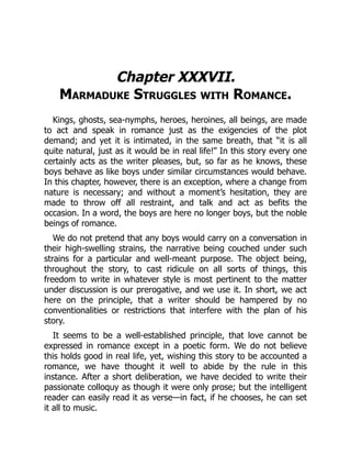 Chapter XXXVII.
Marmaduke Struggles with Romance.
Kings, ghosts, sea-nymphs, heroes, heroines, all beings, are made
to act and speak in romance just as the exigencies of the plot
demand; and yet it is intimated, in the same breath, that “it is all
quite natural, just as it would be in real life!” In this story every one
certainly acts as the writer pleases, but, so far as he knows, these
boys behave as like boys under similar circumstances would behave.
In this chapter, however, there is an exception, where a change from
nature is necessary; and without a moment’s hesitation, they are
made to throw off all restraint, and talk and act as befits the
occasion. In a word, the boys are here no longer boys, but the noble
beings of romance.
We do not pretend that any boys would carry on a conversation in
their high-swelling strains, the narrative being couched under such
strains for a particular and well-meant purpose. The object being,
throughout the story, to cast ridicule on all sorts of things, this
freedom to write in whatever style is most pertinent to the matter
under discussion is our prerogative, and we use it. In short, we act
here on the principle, that a writer should be hampered by no
conventionalities or restrictions that interfere with the plan of his
story.
It seems to be a well-established principle, that love cannot be
expressed in romance except in a poetic form. We do not believe
this holds good in real life, yet, wishing this story to be accounted a
romance, we have thought it well to abide by the rule in this
instance. After a short deliberation, we have decided to write their
passionate colloquy as though it were only prose; but the intelligent
reader can easily read it as verse—in fact, if he chooses, he can set
it all to music.
 