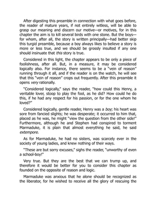 After digesting this preamble in connection with what goes before,
the reader of mature years, if not entirely witless, will be able to
grasp our meaning and discern our motive—or motives, for in this
chapter the aim is to kill several birds with one stone. But the boys—
for whom, after all, the story is written principally—had better skip
this turgid preamble, because a boy always likes to believe a story is
more or less true, and we should be grossly insulted if any one
should insinuate that this story is true.
Considered in this light, the chapter appears to be only a piece of
foolishness, after all. But, in a measure, it may be considered
logically also. For instance, there seems to be a “vein of reason”
running through it all, and if the reader is on the watch, he will see
that this “vein of reason” crops out frequently. After this preamble it
opens very rationally.
“Considered logically,” says the reader, “how could this Henry, a
veritable lover, stoop to play the fool, as he did? How could he do
this, if he had any respect for his passion, or for the one whom he
loved?”
Considered logically, gentle reader, Henry was a boy; his heart was
sore from fancied slights; he was desperate; it occurred to him that,
placed as he was, he might “view the question from the other side!”
Furthermore, although he and Stephen had conspired to torment
Marmaduke, it is plain that almost everything he said, he said
extempore.
As for Marmaduke, he had no sisters, was scarcely ever in the
society of young ladies, and knew nothing of their ways.
“These are but sorry excuses,” sighs the reader, “unworthy of even
a school-boy!”
Very true. But they are the best that we can trump up, and
therefore it would be better for you to consider this chapter as
founded on the opposite of reason and logic.
Marmaduke was anxious that he alone should be recognized as
the liberator, for he wished to receive all the glory of rescuing the
 