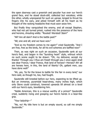 the open doorway cast a greenish and peculiar hue over our hero’s
grand face, and he stood stock-still, collected but voiceless; while
the other, wholly unprepared for such an uproar, longed to thrust his
fingers into his ears, and pitied himself with all his heart as he
thought of the racking headache that must soon seize him.
But finally they vanquished the enemy, and all except Stephen,
who had not yet turned priest, rushed into the presence of the hero
and heroine, shouting wildly: “Routed! Worsted! Slain!”
“All? Are all slain? And is the battle past?”
“All; one and all; and we have won.”
“And so my freedom comes to me again!” cried Sauterelle. “And I
am free, free as the birds, for all his evil schemes are baffled now!”
Then, as was right on such an occasion, Sauterelle sank at our
hero’s feet, and began in the “bursting heart” style, without which
no such scene ought to be drawn: “Oh, my deliverer, accept my
thanks! Through you I thus am freed! through you I once again shall
see dear France,—dear France, that land of heroes!—Heroes? Ah! all
are heroes here, in this, the land of liberty! Oh, gallant men, you
have done well!”
“Ah, yes, ’tis for the brave to battle for the fair in every land,” our
hero said, as though he, too, had fought.
Sauterelle still kneeled before our hero, expecting to be lifted up.
But an immense, pyramidal head-dress, many inches high, which
only Steve could construct, towered upwards till almost on a level
with our hero’s eyes, bewildering him.
“Noble American, this is a rescue worthy of a prince!” Sauterelle
cried, suddenly rising and grasping our hero’s hands in a bear-like
grip.
“Your ladyship—”
“No, no! My title here is but an empty sound, so call me simply
Sauterelle.”
 