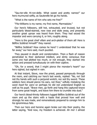 “Sau-ter-elle Hi-ron-delle. What sweet and pretty names!” our
hero murmured softly, as Sauterelle let go his hands.
“What is the name of him who sets me free?”
“Fitz-Williams is my name; my first name, Marmaduke.”
Our hero’s followers, still hot, exhausted, and bruised, but not
particularly blood-stained, now rose and stole away, and presently
another great uproar was heard from them. They had seized the
impostor and were carrying it, or him, roughly along.
“Here is the great chief villain and arch-plotter of them all! Here is
Bélître Scélérat himself!” they roared.
“Bélître Scélérat? How comes he here? I understood that he was
far away,” our hero said, much puzzled.
They paused in doubt and consternation. Then a flash of reason
penetrated to their darkened intellect, and dimly conscious that
some one had plotted too much, or not enough, they started into
action and pressed tumultuously on with their captive.
“Oh, for a sword, that I might pierce the monster’s heart!” our
hero sighed, but sighed in vain.
At that instant, Steve, now the priest, passed pompously through
the room, and catching our hero’s last words, replied: “No, no! Soil
not thy hands with such a perjured wretch, nor soil thy sword. These
soldiers here should pierce his ears, not thee,” wilfully mistaking the
word heart for ears—or perhaps he did not understand English so
well as his pupil. “Brave men, go forth and hang this captured knave
from some great height, and leave him there to crumble into dust.”
Our hero’s blood-thirsty followers lugged Bélître Scélérat out of the
room and up the stairs with a haste that proved how well and
strongly he was made, and remorselessly prepared to consign him to
his ignominious fate.
Then our hero and heroine again broke out into their poetry, the
latter saying, “And now, my freedom is achieved. Ah me! I almost
 