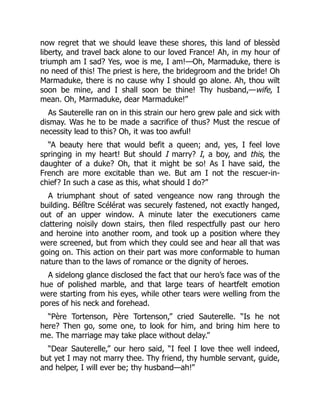 now regret that we should leave these shores, this land of blessèd
liberty, and travel back alone to our loved France! Ah, in my hour of
triumph am I sad? Yes, woe is me, I am!—Oh, Marmaduke, there is
no need of this! The priest is here, the bridegroom and the bride! Oh
Marmaduke, there is no cause why I should go alone. Ah, thou wilt
soon be mine, and I shall soon be thine! Thy husband,—wife, I
mean. Oh, Marmaduke, dear Marmaduke!”
As Sauterelle ran on in this strain our hero grew pale and sick with
dismay. Was he to be made a sacrifice of thus? Must the rescue of
necessity lead to this? Oh, it was too awful!
“A beauty here that would befit a queen; and, yes, I feel love
springing in my heart! But should I marry? I, a boy, and this, the
daughter of a duke? Oh, that it might be so! As I have said, the
French are more excitable than we. But am I not the rescuer-in-
chief? In such a case as this, what should I do?”
A triumphant shout of sated vengeance now rang through the
building. Bélître Scélérat was securely fastened, not exactly hanged,
out of an upper window. A minute later the executioners came
clattering noisily down stairs, then filed respectfully past our hero
and heroine into another room, and took up a position where they
were screened, but from which they could see and hear all that was
going on. This action on their part was more conformable to human
nature than to the laws of romance or the dignity of heroes.
A sidelong glance disclosed the fact that our hero’s face was of the
hue of polished marble, and that large tears of heartfelt emotion
were starting from his eyes, while other tears were welling from the
pores of his neck and forehead.
“Père Tortenson, Père Tortenson,” cried Sauterelle. “Is he not
here? Then go, some one, to look for him, and bring him here to
me. The marriage may take place without delay.”
“Dear Sauterelle,” our hero said, “I feel I love thee well indeed,
but yet I may not marry thee. Thy friend, thy humble servant, guide,
and helper, I will ever be; thy husband—ah!”
 