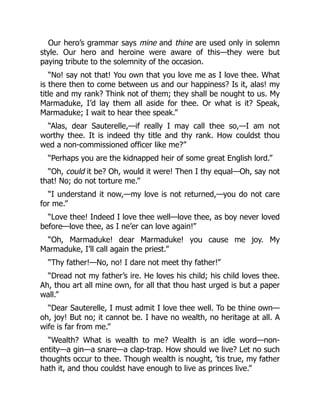Our hero’s grammar says mine and thine are used only in solemn
style. Our hero and heroine were aware of this—they were but
paying tribute to the solemnity of the occasion.
“No! say not that! You own that you love me as I love thee. What
is there then to come between us and our happiness? Is it, alas! my
title and my rank? Think not of them; they shall be nought to us. My
Marmaduke, I’d lay them all aside for thee. Or what is it? Speak,
Marmaduke; I wait to hear thee speak.”
“Alas, dear Sauterelle,—if really I may call thee so,—I am not
worthy thee. It is indeed thy title and thy rank. How couldst thou
wed a non-commissioned officer like me?”
“Perhaps you are the kidnapped heir of some great English lord.”
“Oh, could it be? Oh, would it were! Then I thy equal—Oh, say not
that! No; do not torture me.”
“I understand it now,—my love is not returned,—you do not care
for me.”
“Love thee! Indeed I love thee well—love thee, as boy never loved
before—love thee, as I ne’er can love again!”
“Oh, Marmaduke! dear Marmaduke! you cause me joy. My
Marmaduke, I’ll call again the priest.”
“Thy father!—No, no! I dare not meet thy father!”
“Dread not my father’s ire. He loves his child; his child loves thee.
Ah, thou art all mine own, for all that thou hast urged is but a paper
wall.”
“Dear Sauterelle, I must admit I love thee well. To be thine own—
oh, joy! But no; it cannot be. I have no wealth, no heritage at all. A
wife is far from me.”
“Wealth? What is wealth to me? Wealth is an idle word—non-
entity—a gin—a snare—a clap-trap. How should we live? Let no such
thoughts occur to thee. Though wealth is nought, ’tis true, my father
hath it, and thou couldst have enough to live as princes live.”
 