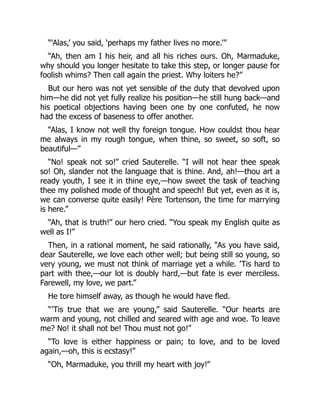 “‘Alas,’ you said, ‘perhaps my father lives no more.’”
“Ah, then am I his heir, and all his riches ours. Oh, Marmaduke,
why should you longer hesitate to take this step, or longer pause for
foolish whims? Then call again the priest. Why loiters he?”
But our hero was not yet sensible of the duty that devolved upon
him—he did not yet fully realize his position—he still hung back—and
his poetical objections having been one by one confuted, he now
had the excess of baseness to offer another.
“Alas, I know not well thy foreign tongue. How couldst thou hear
me always in my rough tongue, when thine, so sweet, so soft, so
beautiful—”
“No! speak not so!” cried Sauterelle. “I will not hear thee speak
so! Oh, slander not the language that is thine. And, ah!—thou art a
ready youth, I see it in thine eye,—how sweet the task of teaching
thee my polished mode of thought and speech! But yet, even as it is,
we can converse quite easily! Père Tortenson, the time for marrying
is here.”
“Ah, that is truth!” our hero cried. “You speak my English quite as
well as I!”
Then, in a rational moment, he said rationally, “As you have said,
dear Sauterelle, we love each other well; but being still so young, so
very young, we must not think of marriage yet a while. ’Tis hard to
part with thee,—our lot is doubly hard,—but fate is ever merciless.
Farewell, my love, we part.”
He tore himself away, as though he would have fled.
“’Tis true that we are young,” said Sauterelle. “Our hearts are
warm and young, not chilled and seared with age and woe. To leave
me? No! it shall not be! Thou must not go!”
“To love is either happiness or pain; to love, and to be loved
again,—oh, this is ecstasy!”
“Oh, Marmaduke, you thrill my heart with joy!”
 