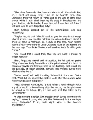“Alas, dear Sauterelle, that love and duty should thus clash! But,
oh, I must not marry thee; I am so far beneath thee. Dear
Sauterelle, thou wilt return to France and be the wife of some great
prince, while I, alas! shall wear my life away in hopelessness and
grief. And yet, oh Sauterelle, I love thee so! I love thee so! I fear I
yet shall yield to love, forgetting duty.”
Then Charles stepped out of his lurking-place, and said
respectfully:
“Forgive me, sir, that I should speak to you, but duty is not always
what it seems. How can this helpless one return to France alone! A
priest at hand, a marriage, sir, is duty in this case. Your father’s
house is near—live there till Duke Chaloupe hears of this rescue and
this marriage. Then Duke Chaloupe will send us funds for all to go to
France.”
“Oh, would that I could think that you are right! I should no
longer hesitate.”
Then, forgetting himself and his position, he fell back on prose.
“Why should not Lady Sauterelle and the priest return? Are there no
hoards of jewels and treasure here in this building, that would pay
the passage, at least? Scélérat, perhaps, has millions buried here,
which can be found.”
“No he hasn’t,” said Will, thrusting his head into the room. “Not a
cent. What did you expect the captive to do after the rescue? What
were your ideas on that point?”
“Alas,” groaned Marmaduke, “I had none! I never thought what
any of us would do immediately after the rescue; my thoughts were
far ahead in the future. Oh, if I had only sent that letter to the
Government!”
At that moment a person with majestic mien strode into the room,
saying, “I come, I come; who calls Père Tortenson? Is it a marriage,
lovely Sauterelle? If so, quite right. Who is the honored
bridegroom?”
 