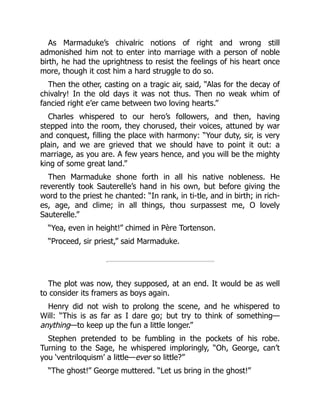 As Marmaduke’s chivalric notions of right and wrong still
admonished him not to enter into marriage with a person of noble
birth, he had the uprightness to resist the feelings of his heart once
more, though it cost him a hard struggle to do so.
Then the other, casting on a tragic air, said, “Alas for the decay of
chivalry! In the old days it was not thus. Then no weak whim of
fancied right e’er came between two loving hearts.”
Charles whispered to our hero’s followers, and then, having
stepped into the room, they chorused, their voices, attuned by war
and conquest, filling the place with harmony: “Your duty, sir, is very
plain, and we are grieved that we should have to point it out: a
marriage, as you are. A few years hence, and you will be the mighty
king of some great land.”
Then Marmaduke shone forth in all his native nobleness. He
reverently took Sauterelle’s hand in his own, but before giving the
word to the priest he chanted: “In rank, in ti-tle, and in birth; in rich-
es, age, and clime; in all things, thou surpassest me, O lovely
Sauterelle.”
“Yea, even in height!” chimed in Père Tortenson.
“Proceed, sir priest,” said Marmaduke.
The plot was now, they supposed, at an end. It would be as well
to consider its framers as boys again.
Henry did not wish to prolong the scene, and he whispered to
Will: “This is as far as I dare go; but try to think of something—
anything—to keep up the fun a little longer.”
Stephen pretended to be fumbling in the pockets of his robe.
Turning to the Sage, he whispered imploringly, “Oh, George, can’t
you ‘ventriloquism’ a little—ever so little?”
“The ghost!” George muttered. “Let us bring in the ghost!”
 