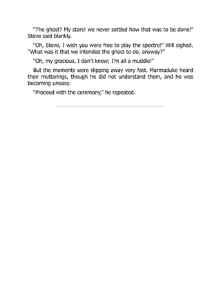 “The ghost? My stars! we never settled how that was to be done!”
Steve said blankly.
“Oh, Steve, I wish you were free to play the spectre!” Will sighed.
“What was it that we intended the ghost to do, anyway?”
“Oh, my gracious, I don’t know; I’m all a muddle!”
But the moments were slipping away very fast. Marmaduke heard
their mutterings, though he did not understand them, and he was
becoming uneasy.
“Proceed with the ceremony,” he repeated.
 