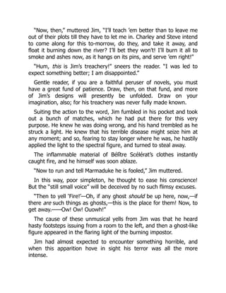 “Now, then,” muttered Jim, “I’ll teach ’em better than to leave me
out of their plots till they have to let me in. Charley and Steve intend
to come along for this to-morrow, do they, and take it away, and
float it burning down the river? I’ll bet they won’t! I’ll burn it all to
smoke and ashes now, as it hangs on its pins, and serve ’em right!”
“Hum, this is Jim’s treachery!” sneers the reader. “I was led to
expect something better; I am disappointed.”
Gentle reader, if you are a faithful peruser of novels, you must
have a great fund of patience. Draw, then, on that fund, and more
of Jim’s designs will presently be unfolded. Draw on your
imagination, also; for his treachery was never fully made known.
Suiting the action to the word, Jim fumbled in his pocket and took
out a bunch of matches, which he had put there for this very
purpose. He knew he was doing wrong, and his hand trembled as he
struck a light. He knew that his terrible disease might seize him at
any moment; and so, fearing to stay longer where he was, he hastily
applied the light to the spectral figure, and turned to steal away.
The inflammable material of Bélître Scélérat’s clothes instantly
caught fire, and he himself was soon ablaze.
“Now to run and tell Marmaduke he is fooled,” Jim muttered.
In this way, poor simpleton, he thought to ease his conscience!
But the “still small voice” will be deceived by no such flimsy excuses.
“Then to yell ‘Fire!’—Oh, if any ghost should be up here, now,—if
there are such things as ghosts,—this is the place for them! Now, to
get away.——Ow! Ow! Ouowh!”
The cause of these unmusical yells from Jim was that he heard
hasty footsteps issuing from a room to the left, and then a ghost-like
figure appeared in the flaring light of the burning impostor.
Jim had almost expected to encounter something horrible, and
when this apparition hove in sight his terror was all the more
intense.
 
